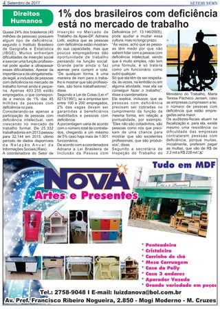 Setembro de 20174 SETEMI NEWS
Direitos
Humanos
1% dos brasileiros com deﬁciência
está no mercado de trabalho
Quase 24% dos brasileiros (45
milhões de pessoas) possuem
algum tipo de deﬁciência,
segundo o Instituto Brasileiro
de Geograﬁa e Estatística
(IBGE). Muitos enfrentam
diﬁculdades de inserção social
e exercer uma função proﬁssio-
nal pode ajudar a ultrapassar
essas diﬁculdades. Apesar da
importância e da obrigatorieda-
de legal, a inclusão de pessoas
com deﬁciência no mercado de
trabalho formal ainda é peque-
na. Apenas 403.255 estão
empregados, o que correspon-
de a menos de 1% das 45
milhões de pessoas com
deﬁciência no país.
Considerando-se apenas a
participação de pessoas com
deﬁciência intelectual, vem
crescendo no mercado de
trabalho formal. De 25.332
trabalhadores em 2013 passou
para 32.144 em 2015, último
período de dados disponíveis
d a R e l a ç ã o A n u a l d e
Informações Sociais (Rais).
A coordenadora do Setor de
Inserção no Mercado de
Trabalho da Apae-DF, Adriana
Lotti, explica que as pessoas
com deﬁciência estão mostran-
do sua capacidade, mas que
poucos empregadores dão
oportunidade de trabalho
pensando na função social.
Grande parte ainda o faz
apenas para cumprir a cota.
“De qualquer forma, é uma
maneira de irem para o traba-
lho e mostrar que são proﬁssio-
nais, são bons trabalhadores”,
disse.
Segundo a Lei de Cotas (Lei nº
8213/1991), se a empresa tem
entre 100 e 200 empregados,
2% das vagas devem ser
garantidas a beneﬁciários
reabilitados e pessoas com
deﬁciência.
A porcentagem varia de acordo
com o número total de contrata-
dos, chegando a um máximo
de 5% caso haja mais de 1.001
funcionários.
De acordo com a coordenadora
Adriana a Lei Brasileira de
Inclusão da Pessoa com
Deﬁciência (nº. 13.146/2005),
pode ajudar a mudar essa
cultura, mas no longo prazo.
“Às vezes, acho que as pesso-
as têm medo por que não
sabem lidar com a pessoa com
deﬁciência intelectual, sendo
que é muito simples, não tem
uma fórmula, é só tratá-la
como um funcionário como
outro qualquer.
Só que ela têm de ser respeita-
da, às vezes, na lentidão ou em
alguma atividade, mas ela vai
conseguir fazer o trabalho”,
disse a coordenadora.
Ela explica, inclusive, que as
pessoas com deﬁciência
precisam ser cobradas no
cumprimento da função da
mesma forma, em relação a
pontualidade, por exemplo.
“Eles não são coitadinhos, são
pessoas como nós que preci-
sam de uma chance para
mostrar que são excelentes
proﬁssionais, que são produti-
vos”, disse.
Segundo a secretária de
Inspeção do Trabalho do
Ministério do Trabalho, Maria
Teresa Pacheco Jensen, caso
as empresas cumprissem a lei,
o número de pessoas com
deﬁciência que estão empre-
gadas seria maior.
Os auditores-ﬁscais atuam na
ﬁscalização e, para ela, existe
mesmo uma resistência ou
diﬁculdade das empresas
contratarem pessoas com
deﬁciência, porque muitas,
inicialmente, preferem pagar
as multas, que vão de R$ de
2,2 mil a R$ 228 mil. S
 