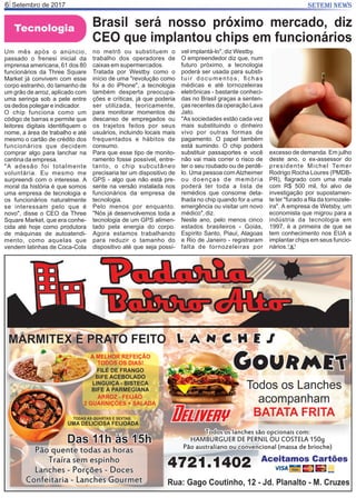 Setembro de 20176 SETEMI NEWS
Tecnologia Brasil será nosso próximo mercado, diz
CEO que implantou chips em funcionários
Um mês após o anúncio,
passado o frenesi inicial da
imprensa americana, 61 dos 80
funcionários da Three Square
Market já convivem com esse
corpo estranho, do tamanho de
um grão de arroz, aplicado com
uma seringa sob a pele entre
os dedos polegar e indicador.
O chip funciona como um
código de barras e permite que
leitores digitais identiﬁquem o
nome, a área de trabalho e até
mesmo o cartão de crédito dos
funcionários que decidem
comprar algo para lanchar na
cantina da empresa.
"A adesão foi totalmente
voluntária. Eu mesmo me
surpreendi com o interesse. A
moral da história é que somos
uma empresa de tecnologia e
os funcionários naturalmente
se interessam pelo que é
novo", disse o CEO da Three
Square Market, que era conhe-
cida até hoje como produtora
de máquinas de autoatendi-
mento, como aquelas que
vendem latinhas de Coca-Cola
no metrô ou substituem o
trabalho dos operadores de
caixas em supermercados.
Tratada por Westby como o
início de uma "revolução como
foi a do iPhone", a tecnologia
também desperta preocupa-
ções e críticas, já que poderia
ser utilizada, teoricamente,
para monitorar momentos de
descanso de empregados ou
os trajetos feitos por seus
usuários, incluindo locais mais
frequentados e hábitos de
consumo.
Para que esse tipo de monito-
ramento fosse possível, entre-
tanto, o chip subcutâneo
precisaria ter um dispositivo de
GPS - algo que não está pre-
sente na versão instalada nos
funcionários da empresa de
tecnologia.
Pelo menos por enquanto.
"Nós já desenvolvemos toda a
tecnologia de um GPS alimen-
tado pela energia do corpo.
Agora estamos trabalhando
para reduzir o tamanho do
dispositivo até que seja possí-
vel implantá-lo", diz Westby.
O empreendedor diz que, num
futuro próximo, a tecnologia
poderá ser usada para substi-
tuir documentos, ﬁchas
médicas e até tornozeleiras
eletrônicas - bastante conheci-
das no Brasil graças a senten-
ças recentes da operação Lava
Jato.
"As sociedades estão cada vez
mais substituindo o dinheiro
vivo por outras formas de
pagamento. O papel também
está sumindo. O chip poderá
substituir passaportes e você
não vai mais correr o risco de
ter o seu roubado ou de perdê-
lo. Uma pessoa com Alzheimer
ou doenças de memória
poderá ter toda a lista de
remédios que consome deta-
lhada no chip quando for a uma
emergência ou visitar um novo
médico", diz.
Neste ano, pelo menos cinco
estados brasileiros - Goiás,
Espírito Santo, Piauí, Alagoas
e Rio de Janeiro - registraram
falta de tornozeleiras por
excesso de demanda. Em julho
deste ano, o ex-assessor do
presidente Michel Temer
Rodrigo Rocha Loures (PMDB-
PR), ﬂagrado com uma mala
com R$ 500 mil, foi alvo de
investigação por supostamen-
te ter "furado a ﬁla da tornozele-
ira". A empresa de Wetsby, um
economista que migrou para a
indústria da tecnologia em
1997, é a primeira de que se
tem conhecimento nos EUA a
implantar chips em seus funcio-
nários. S
 