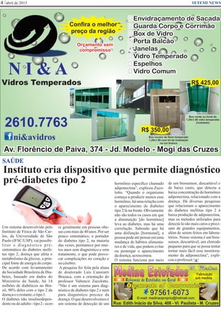 Instituto cria dispositivo que permite diagnóstico
pré-diabetes tipo 2
abril de 20154 SETEMI NEWS
SAÚDE
Um sistema desenvolvido pelo
Instituto de Física de São Car-
los, da Universidade de São
Paulo (IFSC/USP), vai possibi-
litar o diagnóstico pré-
sintomático do diabetes melli-
tus tipo 2, doença que afeta o
metabolismo da glicose, a prin-
cipal fonte de energia do corpo.
De acordo com levantamento
da Sociedade Brasileira de Dia-
betes, baseado em dados do
Ministério da Saúde, há 14
milhões de diabéticos no Bra-
sil, 90% deles com o tipo 2 da
doençaeorestante,otipo1.
O diabetes não insulinodepen-
denteoudoadulto-tipo2-ocor-
re geralmente em pessoas obe-
sas com mais de 40 anos. Por ser
pouco sintomático, o portador
do diabetes tipo 2, na maioria
das vezes, permanece por mui-
tos anos sem diagnóstico e sem
tratamento, o que pode provo-
car complicações no coração e
nocérebro.
A pesquisa foi feita pela aluna
de doutorado Laís Canniatti
Brazaca, com a orientação do
professor Valtencir Zucolotto.
“Não é um sistema para diag-
nóstico de diabetes tipo 2 e nem
para diagnóstico precoce da
doença. O que desenvolvemos é
um sistema de detecção de um
hormônio especíﬁco chamado
adiponectina”, explicou Zuco-
lotto. “Quando o organismo
começa a produzir menos esse
hormônio, há uma relação com
o aparecimento de diabetes
tipo 2 lá na frente. Obviamente
não são todos os casos em que
a diminuição [do hormônio]
leva ao diabetes, mas há uma
correlação. Sabendo que há
uma disfunção [hormonal], a
pessoa pode até pensar em uma
mudança de hábitos alimenta-
res e de vida, que podem evitar
ou postergar o aparecimento
dadoença,acrescentou.
O sistema funciona por meio S
de um biossensor, descartável e
de baixo custo, que detecta a
baixa concentração do hormônio
adiponectina, relacionado com a
doença. Há diversas pesquisas
que relacionam o aparecimento
do diabetes mellitus tipo 2 à
baixa produção de adiponectina,
mas os métodos utilizados para
detectá-lo são mais caros e preci-
sam de grandes equipamentos,
além de serem feitos em labora-
tórios. Nosso sistema é um bios-
sensor, descartável, um eletrodo
pequeno para que se possa tentar
tornar mais fácil esse monitora-
mento da adiponectina”, expli-
couoprofessor.
 