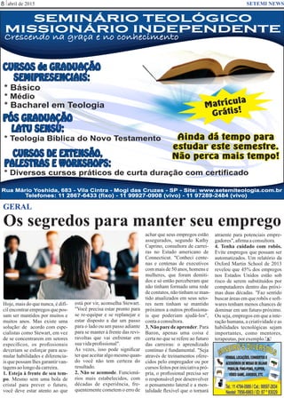 Google Images
abril de 20158 SETEMI NEWS
GERAL
S
Hoje, mais do que nunca, é difí-
cilencontrarempregosquepos-
sam ser mantidos por muitos e
muitos anos. Mas existe uma
solução: de acordo com espe-
cialistas como Stewart, em vez
de se concentrarem em setores
especíﬁcos, os proﬁssionais
deveriam se esforçar para acu-
mular habilidades e diferencia-
is que possam lhes garantir van-
tagensaolongodacarreira.
1. Esteja à frente de seu tem-
po. Mesmo sem uma bola de
cristal para prever o futuro,
você deve estar atento ao que
está por vir, aconselha Stewart.
"Você precisa estar pronto para
se re-equipar e se replanejar e
estar disposto a dar um passo
para o lado ou um passo adiante
para se manter à frente das revi-
ravoltas que vai enfrentar em
suavidaproﬁssional".
Às vezes, isso pode signiﬁcar
terqueaceitaralgomesmoquan-
do você não tem certeza do
resultado.
2. Não se acomode. Funcioná-
rios mais estabelecidos, com
décadas de experiência, fre-
quentemente cometem o erro de
achar que seus empregos estão
assegurados, segundo Kathy
Caprino, consultora de carrei-
ras no Estado americano de
Connecticut. "Conheci cente-
nas e centenas de executivos
com mais de 50 anos, homens e
mulheres, que foram demiti-
dos e só então perceberam que
não tinham formado uma rede
decontatos,nãotinhamseman-
tido atualizados em seus seto-
res nem tinham se mantido
próximos a outros proﬁssiona-
is que poderiam ajudá-los",
contaaconsultora.
3. Não pare de aprender. Para
Baron, apenas uma coisa é
certa no que se refere ao futuro
das carreiras: o aprendizado
contínuo é fundamental. "Seja
através de treinamentos ofere-
cidos pelo empregador ou por
cursos feitos por iniciativa pró-
pria, o proﬁssional precisa ser
o responsável por desenvolver
o pensamento lateral e a men-
talidade ﬂexível que o tornará
atraente para potenciais empre-
gadores",aﬁrmaaconsultora.
4. Tenha cuidado com robôs.
Evite empregos que possam ser
automatizados. Um relatório da
Oxford Martin School de 2013
revelou que 45% dos empregos
nos Estados Unidos estão sob
risco de serem substituídos por
computadores dentro das próxi-
mas duas décadas. "Faz sentido
buscar áreas em que robôs e soft-
wares tenham menos chances de
dominar em um futuro próximo.
Ou seja, empregos em que a inte-
ração humana, a criatividade e as
habilidades tecnológicas sejam
importantes, como mentores,
terapeutas,porexemplo.
Os segredos para manter seu emprego
SEMINÁRIO TEOLÓGICO
MISSIONÁRIO INDEPENDENTE
SEMINÁRIO TEOLÓGICO
MISSIONÁRIO INDEPENDENTE
Crescendo na graça e no conhecimento
Telefones: 11 2867-6433 (fixo) - 11 99927-0908 (vivo) - 11 97289-2484 (vivo)
Rua Mário Yoshida, 683 - Vila Cintra - Mogi das Cruzes - SP - Site: www.setemiteologia.com.br
CURSOS DE EXTENSÃO,
PALESTRAS E WORKSHOPS:
CURSOS de GRADUAÇÃO
SEMIPRESENCIAIS:
PÓS GRADUAÇÃO
LATU SENSU:
* Diversos cursos práticos de curta duração com certificado
* Teologia Bíblica do Novo Testamento
* Bacharel em Teologia
* Básico
* Médio
Ainda dá tempo para
estudar este semestre.
Não perca mais tempo!
Matrícula
Grátis!
 