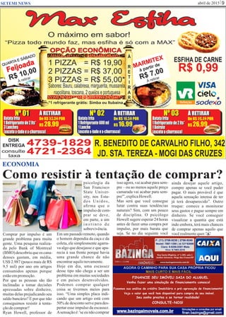 abril de 2015 9SETEMI NEWS
Como resistir à tentação de comprar?
Comprar por impulso é um
grande problema para muita
gente. Uma pesquisa realiza-
da pelo Bank of Montreal
(BMO) descobriuqueos cana-
denses gastam, em média,
US$ 2.987 (pouco mais de R$
9,5 mil) por ano em artigos
consumidos apenas porque
estãoempromoção.
Por que as pessoas são tão
inclinadas a tomar decisões
apressadas sobre dinheiro,
muitas delas prejudicando seu
saldo bancário? E por que não
conseguimos resistir à tenta-
çãodecomprar?
Ryan Howell, professor de
psicologia da
San Francisco
State Univer-
sity, nos Esta-
dos Unidos,
aﬁrma que o
impulsodecom-
prar se deve,
em parte, a um
i n s t i n t o d e
sobrevivência.
Em um passado remoto, quando
o homem dependia da caça e da
coleta, ele simplesmente agarra-
va algo que desejasse e que apa-
recia à sua frente porque havia
uma grande chance de não
encontraraquilonovamente.
Hoje em dia, uma escassez
desse tipo não chega a ser um
problema em muitas sociedades
e em países desenvolvidos.
Podemos comprar qualquer
coisa se tivermos meios para
isso. “Uma simples placa indi-
cando que um artigo está com
50% de desconto serve para des-
pertar esse impulso da escassez.
Asensação é: 'se eu não comprar
isso agora, vai acabar para sem-
pre – ou ao menos aquele preço
camarada vai acabar para sem-
pre'”,explicaHowell.
Mas será que você consegue
lutar contra suas tendências
naturais? Sim, com um pouco
de disciplina. O psicólogo
Howell sugere esperar 24 horas
antes de fazer uma compra por
impulso, por mais barata que
seja. Se no dia seguinte você
ECONOMIA
S
ainda desejar aquele artigo,
compre apenas se você puder
pagar. O mais provável é que
aquela sensação intensa de ter
já terá desaparecido”. Outro
truque: comece a monitorar
seus gastos e pague sempre em
dinheiro. Se você conseguir
visualizar a quantia que está
indo embora, terá mais chances
de comprar apenas aquilo que
vocêrealmentequer.
 