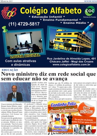 abril de 201510 SETEMI NEWS
Novo ministro diz em rede social que
sem educar não se avança
O novo ministro da Educação,
Renato Janine Ribeiro, mani-
festou-se em rede social sobre
o convite que recebeu da pre-
sidenta Dilma Rousseff para
substituir Cid Gomes no
comandodapasta.
Em um texto de agradecimen-
to pelo apoio recebido de vári-
as pessoas, Ribeiro se mos-
trou animado. “Incrível como
há tanta gente acreditando que
a educação é o caminho, ou
umdos principais”.
Ele contou que o convite sur-
giu no ﬁm do mês passado,
quando recebeu uma
ligação do chefe da
Casa Civil, Aloizio
Mercadante. “Recebi
uma ligação do minis-
tro Aloizio Merca-
dante, me convidando
a ir a Brasília para
vermos a possibilida-
de de eu ocupar esse
cargo.Aceitei”.
O professor e ﬁlósofo disse
ainda que após conversar com
Dilma e Mercadante, foi ao
Ministério da Educação (MEC),
onde se encontrou com o secre-
tário executivo, Luiz Cláudio
Costa, que ocupa interinamente
ocomandodapasta.
“Fui recebido por ele e pela pre-
sidenta, com quem tive longa
conversa. Depois, fui ao MEC,
onde o secretário executivo, que
permanecerá, me fez um brie-
ﬁng inicial de um dos ministéri-
os maiores, mais complexos e
mais ricos da Esplanada. É bom
lembrar que são 50 milhões de
alunos e 2 milhões de professo-
res”, disse. “E espero que a edu-
cação constitua um desses pontos
que permitam unir o país, gente
de um lado ou de outro, mas que
sabe que sem educar não se avan-
ça”,completou.
Ribeiro, disse que após sua posse
EDUCAÇÃO
S
terá o prazer em cumprir o dever
de dar todas as entrevistas que
foremnecessárias.
Só pede compreensão para a
necessidade de estudar os dos-
siês antes de entrar em detalhes
sobre eles. Aﬁnal, como pode
alguém ir para a educação se não
começarestudando"?
 