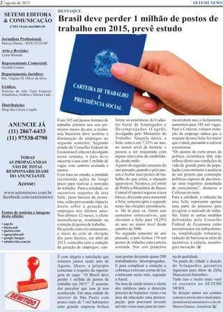 agosto de 2015
Brasil deve perder 1 milhão de postos de
trabalho em 2015, prevê estudo
SETEMI EDITORA
& COMUNICAÇÃO
CNPJ 19.641.464/0001-05
Jornalista Proﬁssional:
Marcos Dantas - MTB 55235-SP
Arte e Revisão:
Luzia Miranda
Representante Comercial:
Geralda Cesário
Departamento Jurídico:
Dra. Virgínia M. Oliver da Silva
Gráﬁca:
Notícias do Alto Tietê Empresa
Jornalística, Gráﬁca e Editora Ltda.
Distribuição:
Mogi das Cruzes e região
ANUNCIE JÁ
(11) 2867-6433
(11) 97538-0790
TODAS
AS PROPAGANDAS
SÃO DE TOTAL
RESPONSABILIDADE
DO ANUNCIANTE
Acesse:
www.seteminews.com.br
facebook.com/seteminews
Fontes de notícias e imagens
desta edição:
2 SETEMI NEWS
DESTAQUE
• agenciabrasil
• bbcbrasil
• usp.br
• google images
• minhavida.com.br
• gazeta.com
Com 345 mil postos formais de
trabalho extintos nos seis pri-
meiros meses do ano, a econo-
mia brasileira deve acelerar a
diminuição de empregos no
segundo semestre. Segundo
estudo do Conselho Federal de
Economia (Cofecon) divulgado
nesta semana, o país deve
encerrar o ano com 1 milhão de
vagas com carteira assinada a
menos.
Com base no estudo, a entidade
recomenda ações de longo
prazo para reativar o mercado
de trabalho. Para a entidade, os
sucessivos reajustes da taxa
Selic, juros básicos da econo-
mia, estão provocando impacto
direto sobre a geração de
empregos nos últimos anos.
Nos últimos 12 meses, o efeito
intensiﬁcou-se, resultando na
extinçãodepostos detrabalho.
De acordo com o levantamento,
o início do ciclo de elevação
dos juros básicos, em abril de
2013, coincidiu com a redução
da geração de empregos, con-
É com alegria e satisfação que
estamos juntos neste mês de
Agosto. Quero, a princípio
comentar a respeito da reporta-
gem de capa: ‘‘O Brasil deve
perder 1 milhão de postos de
trabalho em 2015’’. É assusta-
dor perceber que isso já tem
acontecido. Em uma cidade do
interior de São Paulo com
pouco mais de 7 mil habitantes
uma grande empresa fechou
suas portas deixando quase 200
trabalhadores desempregados.
E para complicar a situação a
cobrança extra nas contas de luz
continuam neste mês, segundo
aAneel.
Na área da saúde temos o alerta
dos médicos para a detecção
precoce de hepatites virais e na
área da educação uma preocu-
pação: país precisará investir
até três vezes mais para ter ensi-
nodequalidade.
Na pauta de cidade a doação
de brinquedos garantirá
ingressos para show de Zélia
DuncanemSetembro.
Tudo isso e muito mais você
só encontra no SETEMI
NEWS.
Se desejar entrar em contato
conosco envie um e-mail para:
jornalismo@seteminews.com.br.
MarcosDantas-Jornalista S
S
Gêmeos Lucas e Mateus Dantas
forme as estatísticas do Cadas-
tro Geral de Empregados e
Desempregados (Caged),
divulgadas pelo Ministério do
Trabalho. Naquela época, a
Selic estava em 7,25% ao ano,
no menor nível da história, e
passou a ser reajustada com
alguns intervalos de estabilida-
de,desdeentão.
Apartir do segundo semestre do
ano passado, quando o país pas-
sou a fechar mais postos de tra-
balho do que criou, a situação
agravou-se. Na época, o Comitê
de Política Monetária do Banco
Central (Copom) segurou a taxa
básica, deixando para aumentar
a Selic somente após o segundo
turno das eleições presidencia-
is. De lá para cá, foram sete
aumentos consecutivos, que
elevaram a Selic para 14,25%
ao ano, no maior nível desde
outubrode2006.
No segundo semestre do ano
passado, o país fechou 176 mil
postos de trabalho com carteira
assinada. Nos seis primeiros
meses deste ano, o fechamento
aumentou para 345 mil vagas.
Para o Cofecon, a maior extin-
ção de emprego indica que o
reajuste da taxa Selic foi maior
que o ideal, passando a sufocar
aeconomia.
“Os ajustes de curto prazo da
política econômica têm tido
reﬂexo direto nas condições de
vida de grande parte da popu-
lação, concomitante à ausência
de um projeto que contemple
políticas capazes de pavimen-
tar uma trajetória sustentada
de crescimento”, destacou o
Cofeconemnota.
Para a entidade, a redução da
taxa Selic representa apenas
uma parte do processo para
revigorar o mercado de traba-
lho. Entre as outras medidas
defendidas pelo Conselho
Federal de Economia estão
investimentos em infraestrutu-
ra, simpliﬁcação tributária;
redução da burocracia além de
incentivos à ciência, tecnolo-
giaeinovação.
 