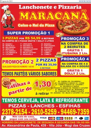 agosto de 20156 SETEMI NEWS
MARACANÃ
Celso o Rei da Pizza
TEMOS PASTÉIS VÁRIOS SABORES
PIZZAS - LANCHES - ESFIHAS
2378-2154 - 2610-5259 - 94469-7359Não saia de casa,
pague com seu cartão
SUPER PROMOÇÃO 1
3 PIZZAS R$ 54,99POR À RETIRAR
NA COMPRA DE 3 PIZZAS GRÁTIS 1 DOLLY 2 LITROS
06 - BAIANA I
08 - BERINJELA
09 - BOLONHESA
10 - BRÓCOLIS
11 - CALABRESA I
13 - CALABRESA III
14 - CATUPIRY
17 - CROCANTE
18 - ESCAROLA I
19 - ESCAROLA II
24 - FRANGO CATUPIRY
26 - JARDINEIRA
32 - MILHO CATUPIRY
33 - MUSSARELA
34 - BANANA I
37 - PORTUGUESA
38 - PRESUNTO
40 - 2 QUEIJOS
45 - TOSCANA
27 - LOMBO I
28 - LOMBO II
PROMOÇÃO 2
QUALQUER PIZZA DO NÚMERO 1 AO 45
2 PIZZAS
POR R$ 35,99
À RETIRAR
PROMOÇÃO 3
NA COMPRA DE
2 BEIRUTES
GRÁTIS 1
ITUBAÍNA 2 Lts.
PROMOÇÃO 4
NA COMPRA DE 4 X
SALADA OU 4 DOGÃO
GRÁTIS 1
DOLLY 2 Lts.
Esfihas a
partir de
1,30
à retirar
88 - CAIPIRA I 89 - CALABRESA I
90 - CALABRESA C/ QUEIJO I 91 - CARNE
92 - CARNE C/ QUEIJO I 93 - CATUPIRY I
94 - ESCAROLA C/ QUEIJO
95 - FRANGO C/ QUEIJO I 96 - FRANGO C/ CATUPIRY
97 - MILHO C/ QUEIJO I 98 - MUSSARELA
99 - 2 QUEIJOS I 100 - ROMEU E JULIETA
103 - BANANA I 105 - MILHO C/ CATUPIRY I 106 - ATUM
TEMOS CERVEJA, LATA E REFRIGERANTE
Lanchonete e Pizzaria
Av. Alexandrina de Paula, 439 - Vila Jóia - Mogi das Cruzes
HORÁRIO DA LANCHONETE: DE SEGUNDA À SEGUNDA DAS 18h ÀS 00h
 