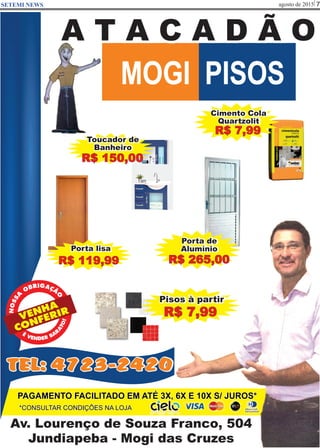 agosto de 2015 7SETEMI NEWS
Av. Lourenço de Souza Franco, 504
Jundiapeba - Mogi das Cruzes
MOGI PISOS
A T A C A D Ã O
*CONSULTAR CONDIÇÕES NA LOJA
PAGAMENTO FACILITADO EM ATÉ 3X, 6X E 10X S/ JUROS*
Cimento Cola
Quartzolit
R$ 7,99
Porta lisa
R$ 119,99
VENHA
CONFERIR
RB IG
O
A
A
Ç
S
Ã
S
O
ON
Porta de
Alumínio
R$ 265,00
Toucador de
Banheiro
R$ 150,00
Pisos à partir
R$ 7,99
TEL: 4723-2420
 
