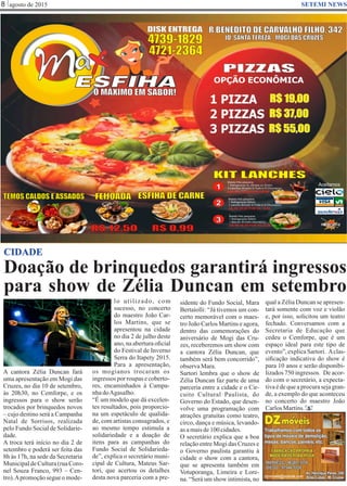 Doação de brinquedos garantirá ingressos
para show de Zélia Duncan em setembro
agosto de 20158 SETEMI NEWS
CIDADE
A cantora Zélia Duncan fará
uma apresentação em Mogi das
Cruzes, no dia 10 de setembro,
às 20h30, no Cemforpe, e os
ingressos para o show serão
trocados por brinquedos novos
– cujo destino será a Campanha
Natal de Sorrisos, realizada
pelo Fundo Social de Solidarie-
dade.
A troca terá início no dia 2 de
setembro e poderá ser feita das
8h às 17h, na sede da Secretaria
MunicipaldeCultura(ruaCoro-
nel Souza Franco, 993 – Cen-
tro).Apromoção segue o mode-
lo utilizado, com
sucesso, no concerto
do maestro João Car-
los Martins, que se
apresentou na cidade
no dia 2 de julho deste
ano, na abertura oﬁcial
do Festival de Inverno
Serra do Itapety 2015.
Para a apresentação,
os mogianos trocaram os
ingressos por roupas e coberto-
res, encaminhados à Campa-
nhadoAgasalho.
“É um modelo que dá excelen-
tes resultados, pois proporcio-
na um espetáculo de qualida-
de, com artistas consagrados, e
ao mesmo tempo estimula a
solidariedade e a doação de
itens para as campanhas do
Fundo Social de Solidarieda-
de”, explica o secretário muni-
cipal de Cultura, Mateus Sar-
tori, que acertou os detalhes
desta nova parceria com a pre-
S
sidente do Fundo Social, Mara
Bertaiolli: “Já tivemos um con-
certo memorável com o maes-
tro João Carlos Martins e agora,
dentro das comemorações do
aniversário de Mogi das Cru-
zes, receberemos um show com
a cantora Zélia Duncan, que
também será bem concorrido”,
observaMara.
Sartori lembra que o show de
Zélia Duncan faz parte de uma
parceria entre a cidade e o Cir-
cuito Cultural Paulista, do
Governo do Estado, que desen-
volve uma programação com
atrações gratuitas como teatro,
circo, dança e música, levando-
as amaisde100cidades.
O secretário explica que a boa
relação entre Mogi das Cruzes e
o Governo paulista garantiu à
cidade o show com a cantora,
que se apresenta também em
Votuporanga, Limeira e Lore-
na. “Será um show intimista, no
qual a Zélia Duncan se apresen-
tará somente com voz e violão
e, por isso, solicitou um teatro
fechado. Conversamos com a
Secretaria de Educação que
cedeu o Cemforpe, que é um
espaço ideal para este tipo de
evento”,explicaSartori. Aclas-
siﬁcação indicativa do show é
para 10 anos e serão disponibi-
lizados 750 ingressos. De acor-
do com o secretário, a expecta-
tivaédequeaprocurasejagran-
de, a exemplo do que aconteceu
no concerto do maestro João
CarlosMartins.
 