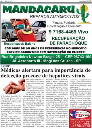 agosto de 2015 9SETEMI NEWS
Médicos alertam para importância de
detecção precoce de hepatites virais
SAÚDE
A Sociedade Brasileira de
Hepatologia alertou para a
importância de exames que
identiﬁquem a doença de
maneiraprecoce.
D e a c o r d o c o m o e x -
presidente e atual conselheiro
da entidade Raymundo Para-
ná, as hepatites são situações
em que o fígado se encontra
inﬂamado.
Se elas forem crônicas,
podem levar o fígado a sofri-
mento, e a resposta a esse
sofrimento é a produção de
tecido cicatricial (ﬁbrose)
dentro do fígado. A ﬁbrose
pode evoluir para uma cir-
rose hepática, no futuro,
com a continuada agressão
aofígado.
Doenças autoimunes, obe-
sidade e medicamentos,
entre outros fatores, podem
causar hepatite. No caso
das hepatites virais, as
inﬂamações são causadas por
cinco vírus (A, B, C, D e E).
Segundo o médico, pelo número
de casos em todo o mundo, as
que preocupam são as hepatites
B e C, que, juntas, atingem 500
milhõesdepessoas.
No Brasil, 3 milhões de pessoas
convivem com a hepatite, sobre-
tudo a C, porque houve mudan-
ça de paradigma de uma doença,
cujo tratamento era muito difícil
e agora tornou-se mais fácil,
com possibilidade de cura supe-
riora90%,explicouParaná.
De acordo com o médico, as
hepatites virais B e C devem ser
prevenidas – no caso do tipo B,
pelo sexo seguro – e ambas pela
vacinação. Ele lembrou que o
Sistema Único de Saúde (SUS)
tem vacinação gratuita e univer-
sal até 39 anos de idade. “Todo
brasileiro deve se vacinar”, disse
o médico. Ele ressaltou que, no
caso da hepatite C, as contamina-
çõesrecentessãomaisraras.
Raymundo Paraná disse que a
maioria dos 2 milhões de pacien-
tes brasileiros com hepatite C
contraiu a doença nas décadas de
70, 80 e 90, quando ainda "não
havia a cultura dos equipamentos
descartáveis, as pessoas se tatua-
vam em locais que não eram vis-
toriados pela Vigilância Sanitá-
ria, usava-se muito seringas de
vidro, material reutilizável em
farmácias”.
O especialista reiterou que todas
as pessoas que tomaram transfu-
são de sangue antes de 1994, ﬁze-
ram tatuagens em locais não ﬁs-
calizados, compartilharam
seringaseagulhasetinhamhábi-
to de tomar injeções venosas em
farmácias devem fazer o teste
parahepatiteC.
ASociedadeBrasileiradeHepa-
tologia faz a mesma recomen-
dação feita há três anos pela
França e pelos Estados Unidos:
que todos os indivíduos acima
de 45 anos façam o teste para
hepatite C, que é uma doença
silenciosa, cujo diagnóstico
depende de exames laboratoria-
is. O teste para esse tipo de diag-
nósticoéoanti-HCV. S
 