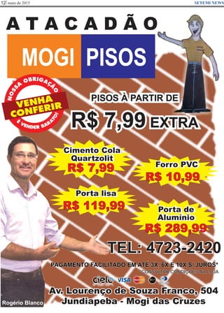maio de 201512 SETEMI NEWS
A T A C A D Ã O
MOGI PISOS
Av. Lourenço de Souza Franco, 504
Jundiapeba - Mogi das Cruzes
PAGAMENTO FACILITADO EM ATÉ 3X, 6X E 10X S/ JUROS*
*CONSULTAR CONDIÇÕES NA LOJA
TEL: 4723-2420
PISOS À PARTIR DE
R$ 7,99 EXTRA
VENHA
CONFERIR
RB IGO A
A
Ç
S
Ã
S
O
ON
Rogério Blanco
Cimento Cola
Quartzolit
R$ 7,99
Porta de
Alumínio
R$ 289,99
Forro PVC
R$ 10,99
Porta lisa
R$ 119,99
 