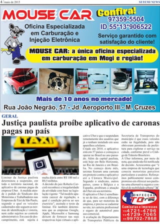 Justiça paulista proíbe aplicativo de caronas
pagas no país
maio de 20154 SETEMI NEWS
GERAL
Liminar da Justiça paulista
determinou a suspensão, em
todo o território nacional, do
aplicativo de caronas pagas da
empresa Uber. A medida aten-
de o pedido do Sindicato dos
Motoristas e Trabalhadores nas
Empresas deTáxi de São Paulo,
segundo o qual os veículos
cadastrados não seguem as nor-
mas de identiﬁcação e vistoria,
nem estão sujeitos ao controle
administrativo.Emcasodedes-
cumprimento, está sujeita à
multa diária entre R$ 100 mil e
R$5milhões.
A decisão do juiz Roberto Cor-
cioli reconhece a irregularidade
da atividade com base na legis-
lação vigente. “Tal modelo apa-
renta carecer de regulação, a
qual é condição prévia ao seu
exercício”, assinala o texto da
liminar. Ele também determi-
nou que as empresas Google,
Apple, Microsofot e Samsung
deixem de fornecer nas suas
respectivas lojas virtuais o apli-
cativo Uber e que o suspendam
remotamente dos usuários que
já o tenham instalado em seus
aparelhoscelulares.
Criado em 2010, o aplicativo
está em 57 países e começou a
operar no Brasil no ano passa-
do. Além da capital paulista,
está hoje em Belo Horizonte,
no Rio de Janeiro e em Brasí-
lia. No começo deste mês,
taxistas ﬁzeram uma carreata
em protesto contra o aplicativo
até a Câmara Municipal.
Segundo o sindicato, outros
países, como a Bélgica e a
Espanha, proibiram a atuação
daUberemseuterritório.
O aplicativo Uber é semelhan-
te ao de táxi, com a diferença
de que, para ser motorista da
empresa, é preciso se cadastrar
no site, ter carteira proﬁssional
e seguro de automóvel para
uso comercial.
A avaliação do Departamento
de Transportes Públicos da
S
Secretaria de Transportes do
município é que esses veículos
estão na ilegalidade, pois não
obtiveram permissão da prefei-
tura para explorar o serviço na
cidade, conforme prevê o Códi-
godeTrânsitoBrasileiro.
A Uber informou, por meio de
nota,que aindanão foi notiﬁcada
da decisão. Acrescentou que “é
uma empresa de tecnologia que
conecta motoristas parceiros
particulares a usuários. Reforça-
mos publicamente nosso com-
promisso em oferecer aos paulis-
tas uma alternativa segura e con-
ﬁáveldemobilidadeurbana”.
 