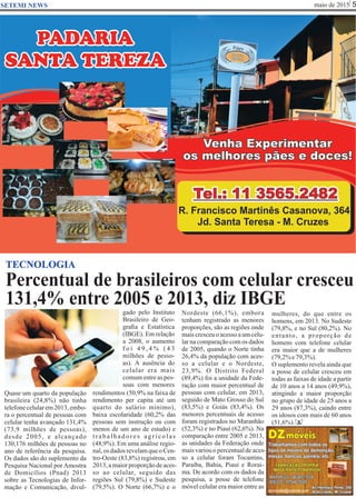 maio de 2015 5SETEMI NEWS
Percentual de brasileiros com celular cresceu
131,4% entre 2005 e 2013, diz IBGE
S
TECNOLOGIA
Quase um quarto da população
brasileira (24,8%) não tinha
telefonecelularem2013,embo-
ra o percentual de pessoas com
celular tenha avançado 131,4%
(73,9 milhões de pessoas),
desde 2005, e alcançado
130,176 milhões de pessoas no
ano de referência da pesquisa.
Os dados são do suplemento da
Pesquisa Nacional por Amostra
de Domicílios (Pnad) 2013
sobre as Tecnologias de Infor-
mação e Comunicação, divul-
gado pelo Instituto
Brasileiro de Geo-
graﬁa e Estatística
(IBGE). Em relação
a 2008, o aumento
f o i 4 9 , 4 % ( 4 3
milhões de pesso-
as). A ausência do
celular era mais
comumentreaspes-
soas com menores
rendimentos (50,9% na faixa de
rendimento per capita até um
quarto do salário mínimo),
baixa escolaridade (60,2% das
pessoas sem instrução ou com
menos de um ano de estudo) e
trabalhadores agrícolas
(48,9%). Em uma análise regio-
nal,os dadosrevelamqueoCen-
tro-Oeste (83,8%) registrou, em
2013,amaiorproporçãodeaces-
so ao celular, seguido das
regiões Sul (79,8%) e Sudeste
(79,5%). O Norte (66,7%) e o
Nordeste (66,1%), embora
tenham registrado as menores
proporções, são as regiões onde
maiscresceuoacessoaumcelu-
lar na comparação com os dados
de 2005, quando o Norte tinha
26,4% da população com aces-
so a celular e o Nordeste,
23,9%. O Distrito Federal
(89,4%) foi a unidade da Fede-
ração com maior percentual de
pessoas com celular, em 2013,
seguido de Mato Grosso do Sul
(83,5%) e Goiás (83,4%). Os
menores percentuais de acesso
foram registrados no Maranhão
(52,3%) e no Piauí (62,6%). Na
comparação entre 2005 e 2013,
as unidades da Federação onde
maisvariouopercentualdeaces-
so a celular foram Tocantins,
Paraíba, Bahia, Piauí e Rorai-
ma. De acordo com os dados da
pesquisa, a posse de telefone
móvel celular era maior entre as
mulheres, do que entre os
homens, em 2013. No Sudeste
(79,8%, e no Sul (80,2%). No
entanto, a proporção de
homens com telefone celular
era maior que a de mulheres
(79,2%e79,3%).
O suplemento revela ainda que
a posse de celular cresceu em
todas as faixas de idade a partir
de 10 anos a 14 anos (49,9%),
atingindo a maior proporção
no grupo de idade de 25 anos a
29 anos (87,3%), caindo entre
os idosos com mais de 60 anos
(51,6%).
 