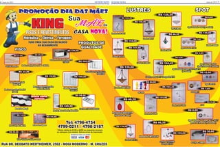 SETEMI NEWS SETEMI NEWS
LUSTRES
Lustre L.223506
lâmpada E14
R$ 159,00
R$ 46,35
Pendente MT2371P
Pendente SG01011P
(branco ou azul)
R$ 46,35
Lustre SG 1017 lâmpada E14
R$ 184,45
RUA DR. DEODATO WERTHEIMER, 2502 - MOGI MODERNO - M. CRUZES
Hidráulica • Elétrica • Ferragens
PISOS E REVESTIMENTOS
TUDO PARA SUA CASA DO BÁSICO
AO ACABAMENTO
KING
Promoção dia das mães
Aceitamos todos os cartões
Tel: 4796-4754
4799-0211 / 4798-2187
*Oferta válida de 01/05 a 20/05 ou enquanto durarem
os estoques (no estado). Salvos erros de impressão.
SPOT
Spor Sobrepor B209
(preto, branco ou dourado)
R$ 9,90
Spot Embutir 0040 (no estado)
R$ 6,99
Spot Embutir 113A1
R$ 7,60
Spot Embutir Plamp. E27 - 9517
preto ou branco (no estado)
R$ 8,99
Spot Embutir Plamp. E27 - TK-A 31
(no estado)
R$ 8,90
Pedra Canjiquinha 8186 CEUZA
R$ 89,90
PISOS
34740 Incefra
R$ 17,90
Piso Formigues
Porcelanato P. Ferreira
Mármol Pérola
R$ 19,90
Veneziana de Alumínio
100X120
R$ 289,90
Janela Alumínio
100X120
R$ 199,90
Bacia com caixa Sabatini
(Icasa)
Pia Inox 120 CLASSINO
R$ 99,90
Piso Vinílico várias cores
R$ 59,90
Piso Calçada DELTA
R$ 14,90
Gabinete Cozinha LORETO
1,50MT
R$ 229,90
Porta Basculante Alumínio
R$ 329,90
PRODUTOS DE
QUALIDADE
046MR11
R$ 7,60
Lustre 269 1
R$ 46,35
Pendente 5284
R$ 123,90
Lustre E1114
R$ 154,00
Lustre E601263
R$ 139,00
Lustre 98406
R$ 139,00
Spot 80161
R$ 12,00
Lustre 61200 S
R$ 151,90
Lustre 60141 2
R$ 139,00
9306
R$ 30,80
G 110 e 12001
R$ 30,80
Pendente SG 0041
R$ 122,45
Lustre 60137
R$ 139,00
Lustre MT 1002
R$ 184,45
SG 002
R$ 84,00
TC 730 2
R$ 139,35
maio de 2015 7maio de 20156
Padrão Mogi
OFERTA SUPER
ESPECIAL
Sua
MÃE de
CASA Nova!
R$ 10,90
Porcelanato Loft
Delta (B)
R$ 24,90
 