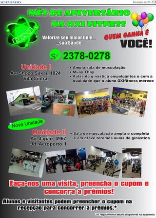 fevereiro de 2015 3SETEMI NEWS
mÊS DE aNIVERSÁRIO
NA OXI FITNESS
VOCÊ!
Valorize seu maior bem...
...sua Saúde
Quem ganha é
Unidade I
Av. Shozo Sakai, 1024
Vila Cintra
● Ampla sala de musculação
● Muay Thay
● Aulas de ginástica empolgantes e com a
qualidade que o aluno OXIfitness merece
● Sala de musculação ampla e completa
e em breve teremos aulas de ginástica
Unidade II
Av. Japão, 4967
Jd. Aeroporto II
s 2378-0278
Nova Unidade
Alunos e visitantes podem preencher o cupom na
recepção para concorrer a prêmios.*
Faça-nos uma visita, preencha o cupom e
concorra a prêmios!
*O regulamento estará disponível na academia
 