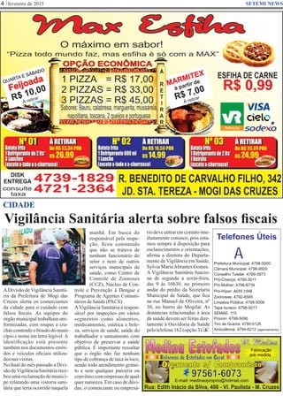 Vigilância Sanitária alerta sobre falsos ﬁscais
fevereiro de 20154 SETEMI NEWS
CIDADE
ADivisão de Vigilância Sanitá-
ria da Prefeitura de Mogi das
Cruzes alerta os comerciantes
da cidade para o cuidado com
falsos ﬁscais. As equipes do
órgão municipal trabalham uni-
formizadas, com roupas e cra-
cháscontendoobrasãodomuni-
cípio e nome em letra legível.A
identiﬁcação está presente
também nos documentos emiti-
dos e veículos oﬁciais utiliza-
dos nasvisitas.
No ﬁnal do mês passado a Divi-
sãodeVigilânciaSanitáriarece-
beu uma reclamação de muníci-
pe relatando uma vistoria sani-
tária que teria ocorrido naquela
manhã. Em busca do
responsável pela inspe-
ção, ﬁcou constatado
que não se tratava de
nenhum funcionário do
setor e nem de outros
serviços municipais de
saúde, como Centro de
Controle de Zoonoses
(CCZ), Núcleo de Con-
trole e Prevenção à Dengue e
Programa de Agentes Comuni-
táriosdeSaúde(PACS).
AVigilância Sanitária é respon-
sável por inspeções em vários
segmentos como alimentos,
medicamentos, estética e bele-
za, serviços de saúde, saúde do
trabalhador e saneamento com
objetivo de preservar a saúde
pública. É importante ressaltar
que o órgão não faz nenhum
tipo de cobrança de taxa in loco,
sendo todo atendimento gratui-
to e sem qualquer parceria ou
convêniocomempresasdequal-
quer natureza. Em caso de dúvi-
das, o comerciante ou empresá-
rio deve entrar em contato ime-
diatamente conosco, pois esta-
mos sempre à disposição para
esclarecimentos e orientações,
aﬁrma a diretora do Departa-
mento deVigilância em Saúde,
SylviaMariaAbrantesGomes.
A Vigilância Sanitária funcio-
na de segunda a sexta-feira,
das 9 às 16h30, no primeiro
andar do prédio da Secretaria
Municipal de Saúde, que ﬁca
na rua Manuel de Oliveira, nº
30, no bairro do Mogilar. As
denúncias relacionadas à área
da saúde devem ser feitas dire-
tamente à Ouvidoria da Saúde
pelotelefone162(opção3). S
Prefeitura Municipal: 4798-5000
Câmara Municipal: 4798-9500
Conselho Tutelar: 4799-3973
Pró-Criança: 4790-3011
Pró Mulher: 4798-6739
Pró-Híper: 4699 1948
Zoonoses: 4792-8585
Limpeza Pública: 4798-5006
Tapa buraco: 4798-5017
SEMAE: 115
Procon: 4798-5090
Tiro de Guerra: 4790-5126
Ambulância: 4794-6212 (agendamento)
Telefones Úteis
A
 