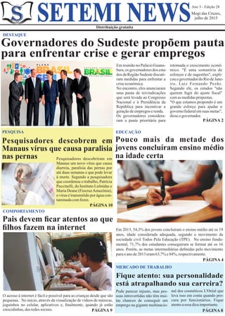 Ano 3 - Edição 28
Mogi das Cruzes,
julho de 2015
Distribuição gratuita
SETEMI NEWS
Em reunião no Palácio Guana-
bara,os governadoresdos esta-
dos da Região Sudeste discuti-
ram medidas para enfrentar a
criseeconômica.
No encontro, eles anunciaram
uma pauta de reivindicações
que será levada ao Congresso
Nacional e à Presidência da
República para incentivar a
geraçãodeempregoserenda.
Os governadores considera-
ram a pauta prioritária para PÁGINA 2
DESTAQUE
Governadores do Sudeste propõem pauta
para enfrentar crise e gerar empregos
PESQUISA
Pesquisadores descobriram em
Manaus um novo vírus que causa
diarreia, paralisia das pernas por
até duas semanas e que pode levar
à morte. Segundo a pesquisadora
que coordenou o trabalho, Patrícia
Puccinelli, do Instituto Leônidas e
Maria Deane (FiocruzAmazônia),
o vírus é transmitido por água con-
taminadacomfezes.
PÁGINA 10
Pesquisadores descobrem em
Manaus vírus que causa paralisia
nas pernas
EDUCAÇÃO
Pouco mais da metade dos
jovens concluíram ensino médio
na idade certa
PÁGINA 4
Em 2013, 54,3% dos jovens concluíram o ensino médio até os 19
anos, idade considerada adequada, segundo o movimento da
sociedade civil Todos Pela Educação (TPE). No ensino funda-
mental, 71,7% dos estudantes conseguiram se formar até os 16
anos. Porém, as metas intermediárias deﬁnidas pelo movimento
paraoanode2013eram63,7%e84%,respectivamente.
Fique atento: sua personalidade
está atrapalhando sua carreira?
MERCADO DE TRABALHO
Pode parecer injusto, mas pes-
soas introvertidas não têm mui-
tas chances de conseguir um
emprego na gigante multinacio-
nal dos cosméticos L'Oréal que
leva isso em conta quando pro-
cura por funcionários. Fique
atentoaessa dicaimportante.
PÁGINA 8
COMPORTAMENTO
PÁGINA 9
O acesso à internet é fácil e possível para as crianças desde que são
pequenas. No início, através da visualização de vídeos de músicas,
joguinhos no celular, aplicativos e, ﬁnalmente, quando já estão
crescidinhas,dasredessociais.
Pais devem ﬁcar atentos ao que
ﬁlhos fazem na internet
retomada o crescimento econô-
mico. "É uma somatória de
esforços e de sugestões", expli-
couogovernadordoRiodeJane-
iro, Luiz Fernando Pezão.
Segundo ele, os estados "não
querem fugir do ajuste ﬁscal"
comas medidaspropostas.
"O que estamos propondo é um
grande esforço para ajudar o
governo federal em suas metas",
disseogovernador.
 