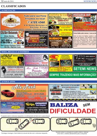 maio de 201610 SETEMI NEWS
CLASSIFICADOS
MODA, BELEZA E ACESSÓRIOS
SETEMI NEWS
AUTOS E AFINS
ALIMENTAÇÃO
BALIZA SEM
DIFICULDADE
O segredo está no retrovisor esquerdo e no alinhamento do farol com o para-choque.
Conseguir enxergar o farol direito do veículo de trás com o retrovisor esquerdo.
Quando estiver na situação do quadro anterior, esterçar
(virar todo o volante) atentamente para a esquerda.
Coma feijão pelo menos 1 vez ao dia
Varie os tipos de feijões usados e as
formas de preparo. Use também outros
tipos de leguminosas como soja,
grão-de-bico, lentilha, etc. Coma feijão
com arroz na proporção de 1 para 2.
Esse prato brasileiro é uma combinação
completa de proteínas e bom para a
saúde!
SEMPRE TRAZENDO MAIS INFORMAÇÃO!
 