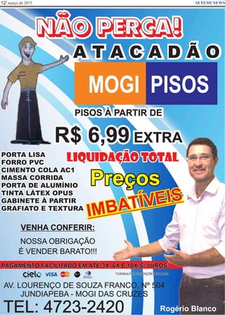 março de 201512 SETEMI NEWS
TEL: 4723-2420
VENHA CONFERIR:
NOSSA OBRIGAÇÃO
É VENDER BARATO!!!
AV. LOURENÇO DE SOUZA FRANCO, Nº 504
JUNDIAPEBA - MOGI DAS CRUZES
PISOS À PARTIR DE
R$ 6,99 EXTRA
PAGAMENTO FACILITADO EM ATÉ 3X, 6X E 10X S/ JUROS*
*CONSULTAR CONDIÇÕES NA LOJA
PORTA LISA
FORRO PVC
CIMENTO COLA AC1
MASSA CORRIDA
PORTA DE ALUMÍNIO
TINTA LÁTEX OPUS
GABINETE À PARTIR
GRAFIATO E TEXTURA
NÃO PERCA!
A T A C A D Ã O
MOGI PISOS
Rogério Blanco
Liquidação TOTAL
Preços
IMBATÍVEIS
 