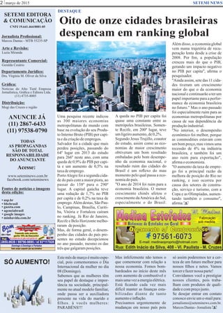 março de 2015
Oito de onze cidades brasileiras
despencam em ranking global
SETEMI EDITORA
& COMUNICAÇÃO
CNPJ 19.641.464/0001-05
Jornalista Proﬁssional:
Marcos Dantas - MTB 55235-SP
Arte e Revisão:
Luzia Miranda
Representante Comercial:
Geralda Cesário
Departamento Jurídico:
Dra. Virgínia M. Oliver da Silva
Gráﬁca:
Notícias do Alto Tietê Empresa
Jornalística, Gráﬁca e Editora Ltda.
(11) 4735-8005
Distribuição:
Mogi das Cruzes e região
ANUNCIE JÁ
(11) 2867-6433
(11) 97538-0790
TODAS
AS PROPAGANDAS
SÃO DE TOTAL
RESPONSABILIDADE
DO ANUNCIANTE
Acesse:
www.seteminews.com.br
facebook.com/seteminews
Fontes de notícias e imagens
desta edição:
2 SETEMI NEWS
DESTAQUE
• agenciabrasil
• bbcbrasil
• usp.br
• google images
• minhavida.com.br
• gazeta.com
Uma pesquisa recente indicou
as 300 maiores economias
metropolitanas do mundo com
base na evolução do seu Produ-
to Interno Bruto (PIB) per capi-
taedacriaçãodeempregos.
Salvador foi a cidade que mais
perdeu posições, passando do
64º lugar em 2013 do estudo
para 266º neste ano, com uma
queda de 0,9% do PIB per capi-
ta e um aumento de 0,5% na
taxadeemprego.
PortoAlegre foi a segunda cida-
de do país com a maior piora, ao
passar do 158º para o 290º
lugar. A capital gaúcha teve
uma redução de 1,7% no PIB
per capita e de 0,2% na taxa de
emprego.Alémdestas,SãoPau-
lo, Campinas, Brasília, Curiti-
ba, Vitória e Fortaleza caíram
no ranking. Já Rio de Janeiro,
Recife e Belo Horizonte melho-
raram deposição.
Mas, de forma geral, o desem-
penho das cidades do país pre-
sentes no estudo decepcionou
no ano passado, mesmo os das
trêsquegalgaramposições.
Estemêsdemarçoémuitoespe-
cial, pois comemoramos o Dia
Internacional da mulher no dia
08(Domingo).
Sabemos que as mulheres têm
seu papel de destaque e impor-
tância na sociedade, principal-
mente no atual modelo familiar,
onde passa ser a auxiliadora
presente na vida do marido e
ﬁlhos. à vocês mulheres:
PARABÉNS!!!
Mas infelizmente não temos o
que comemorar com relação a
nossa economia. Fomos bom-
bardeados no início deste mês
com aumento de combustível e
maisumavezaenergiaelétrica.
Está ﬁcando cada vez mais
difícil manter as ﬁnanças esta-
bilizadas diante de tanto
aumentoeinﬂação.
Precisamos urgentemente de
mudanças em nosso país pois
só assim poderemos ter a cer-
teza de um futuro melhor para
nossos ﬁlhos e netos. Vamos
torcerefazernossa parte!
Convidamos você a prestigiar
nossos clientes, pois traba-
lham com produtos de quali-
dadeecompreçojusto.
Se desejar entrar em contato
conosco envie um e-mail para:
jornalismo@seteminews.com.br.
MarcosDantas-Jornalista S
S
SÓ AUMENTO!
Gêmeos Lucas e Mateus Dantas
A queda no PIB per capita foi
quase uma constante entre as
metrópoles brasileiras. Somen-
te Recife, em 200º lugar, teve
umligeiroaumento,de0,2%.
Segundo Jesus Trujillo, coautor
do estudo, assim como as eco-
nomias de maior crescimento
obtiveram um bom resultado
embaladas pelo bom desempe-
nho da economia nacional, o
resultado ruim das cidades do
Brasil é um reﬂexo do mau
momento pelo qual passa a eco-
nomiadopaís.
"O ano de 2014 foi ruim para a
economia brasileira. O menor
crescimento chinês afetou o
crescimento daAmérica do Sul,
especialmente o do Brasil.
Além disso, a economia global
vem numa trajetória de recu-
peração lenta desde a crise de
2008. Por ﬁm, a população
cresceu mais do que o PIB,
gerando um impacto negativo
no PIB per capita", aﬁrma o
pesquisador.
"Ainda assim, sete das 11 cida-
des tiveram um crescimento
maior do que o da economia
nacional e continuarão a ter um
papel importante para a perfor-
mance da economia brasileira
no futuro." Mas o ano passado
foi especialmente ruim para as
economias metropolitanas por
causa de sua dependência da
produçãoindustrial.
"No interior, o desempenho
econômico foi melhor, porque
as commodities estavam com
um bom preço, mas vimos uma
recessão de 4% na indústria
brasileira, e também foi um
ano ruim para exportação",
aﬁrmaoeconomista.
"O aumento da taxa de empre-
go foi a principal razão da
melhora de posição do Rio no
ranking, e isso ocorreu por
causa dos setores de constru-
ção, serviço e turismo, com a
Copa e as Olimpíadas, aumen-
tando também o consumo",
aﬁrma.
 