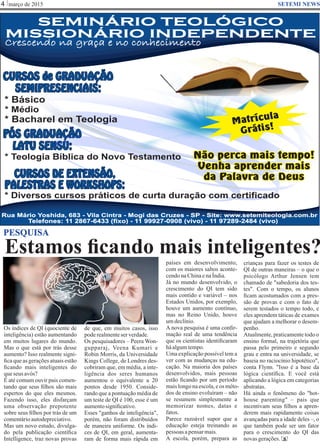Estamos ﬁcando mais inteligentes?
março de 20154 SETEMI NEWS
PESQUISA
Os índices de QI (quociente de
inteligência) estão aumentando
em muitos lugares do mundo.
Mas o que está por trás desse
aumento? Isso realmente signi-
ﬁca que as gerações atuais estão
ﬁcando mais inteligentes do
queseus avós?
É até comum ouvir pais comen-
tando que seus ﬁlhos são mais
espertos do que eles mesmos.
Fazendo isso, eles disfarçam
uma observação prepotente
sobre seus ﬁlhos por trás de um
comentárioautodepreciativo.
Mas um novo estudo, divulga-
do pela publicação cientíﬁca
Intelligence, traz novas provas
de que, em muitos casos, isso
poderealmenteser verdade.
Os pesquisadores – Peera Won-
gupparaj, Veena Kumari e
Robin Morris, da Universidade
Kings College, de Londres des-
cobriram que, em média, a inte-
ligência dos seres humanos
aumentou o equivalente a 20
pontos desde 1950. Conside-
rando que a pontuação média de
um teste de QI é 100, esse é um
aumentosigniﬁcativo.
Esses "ganhos de inteligência",
porém, não foram distribuídos
de maneira uniforme. Os índi-
ces de QI, em geral, aumenta-
ram de forma mais rápida em
países em desenvolvimento,
com os maiores saltos aconte-
cendonaChinaenaÍndia.
Já no mundo desenvolvido, o
crescimento do QI tem sido
mais contido e variável – nos
Estados Unidos, por exemplo,
houve um aumento contínuo,
mas no Reino Unido, houve
umdeclínio.
A nova pesquisa é uma conﬁr-
mação real de uma tendência
que os cientistas identiﬁcaram
háalgumtempo.
Uma explicação possível tem a
ver com as mudanças na edu-
cação. Na maioria dos países
desenvolvidos, mais pessoas
estão ﬁcando por um período
maislongonaescola,eos méto-
dos de ensino evoluíram – não
se resumem simplesmente a
memorizar nomes, datas e
fatos.
Parece razoável supor que a
educação esteja treinando as
pessoas apensarmais.
A escola, porém, prepara as S
SEMINÁRIO TEOLÓGICO
MISSIONÁRIO INDEPENDENTE
SEMINÁRIO TEOLÓGICO
MISSIONÁRIO INDEPENDENTE
Crescendo na graça e no conhecimento
Telefones: 11 2867-6433 (fixo) - 11 99927-0908 (vivo) - 11 97289-2484 (vivo)
Rua Mário Yoshida, 683 - Vila Cintra - Mogi das Cruzes - SP - Site: www.setemiteologia.com.br
CURSOS DE EXTENSÃO,
PALESTRAS E WORKSHOPS:
CURSOS de GRADUAÇÃO
SEMIPRESENCIAIS:
PÓS GRADUAÇÃO
LATU SENSU:
* Diversos cursos práticos de curta duração com certificado
* Teologia Bíblica do Novo Testamento
* Bacharel em Teologia
* Básico
* Médio
Não perca mais tempo!
Venha aprender mais
da Palavra de Deus
Matrícula
Grátis!
crianças para fazer os testes de
QI de outras maneiras – o que o
psicólogo Arthur Jensen tem
chamado de "sabedoria dos tes-
tes". Com o tempo, os alunos
ﬁcam acostumados com a pres-
são de provas e com o fato de
serem testados o tempo todo, e
eles aprendem táticas de exames
que ajudam a melhorar o desem-
penho.
Atualmente, praticamente todo o
ensino formal, na trajetória que
passa pelo primeiro e segundo
grau e entra na universidade, se
baseia no raciocínio hipotético",
conta Flynn. "Isso é a base da
lógica cientíﬁca. E você está
aplicando a lógica em categorias
abstratas.
Há ainda o fenômeno do "hot-
house parenting" – pais que
incentivam seus ﬁlhos a apren-
derem mais rapidamente coisas
avançadas para a idade deles –, o
que também pode ser um fator
para o crescimento do QI das
novasgerações.
 