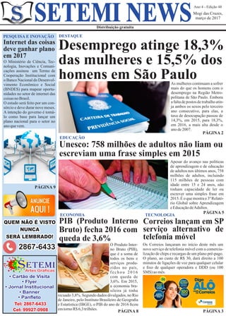 Ano 4 - Edição 48
Mogi das Cruzes,
março de 2017
Distribuição gratuita
SETEMI NEWS
DESTAQUE
PÁGINA 2
As mulheres continuam a sofrer
mais do que os homens com o
desemprego na Região Metro-
politana de São Paulo. Embora
afaltadepostos detrabalhoatin-
ja ambos os sexos pelo terceiro
ano consecutivo, para elas, a
taxa de desocupação passou de
14,3%, em 2015, para 18,3%,
em 2016, a mais alta desde o
anode2007.
Apesar do avanço nas políticas
de aprendizagem e de educação
de adultos nos últimos anos, 758
milhões de adultos, incluindo
115 milhões de pessoas com
idade entre 15 e 24 anos, não
tinham capacidade de ler ou
escrever uma simples frase em
2015. É o que mostra o 3º Relató-
rio Global sobre Aprendizagem
eEducaçãodeAdultos.
PÁGINA 5
EDUCAÇÃO
Unesco: 758 milhões de adultos não liam ou
escreviam uma frase simples em 2015
O Produto Inter-
no Bruto (PIB),
que é a soma de
todos os bens e
serviços produ-
zidos no país,
f e c h o u 2 0 1 6
com queda de
3,6%. Em 2015,
a economia bra-
sileira já tinha
PÁGINA 8
ECONOMIA
PIB (Produto Interno
Bruto) fecha 2016 com
queda de 3,6%
Os Correios lançaram no início deste mês um
novo serviço de telefonia móvel com a comercia-
lização de chips e recargas de um plano pré-pago.
O plano, ao custo de R$ 30, dará direito a 100
minutos de ligações de voz para qualquer celular
e ﬁxo de qualquer operadora e DDD (ou 100
SMS) aomês.
TECNOLOGIA
Correios lançam em SP
serviço alternativo de
telefonia móvel
PÁGINA 9
O Ministério de Ciência, Tec-
nologia, Inovações e Comuni-
cações assinou um Termo de
Cooperação Institucional com
o Banco Nacional do Desenvol-
vimento Econômico e Social
(BNDES) para mapear oportu-
nidades no setor de internet das
coisasnoBrasil.
O estudo será feito por um con-
sórcio e deve durar nove meses.
A intenção do governo é tomá-
lo como base para lançar um
plano nacional para o setor no
anoquevem.
PESQUISA E INOVAÇÃO
Internet das coisas
deve ganhar plano
em 2017
Artes Gráficas
ETEMIS
Tel: 2867-6433
Cel: 99927-0908
• Cartão de Visita
• Flyer
• Jornal Institucional
• Banner
• Panﬂeto recuado 3,8%. Segundo dados divulgados, no Rio
de Janeiro, pelo Instituto Brasileiro de Geograﬁa
e Estatística (IBGE), o PIB do ano de 2016 ﬁcou
emtornoR$6,3trilhões.
PÁGINA 3
Desemprego atinge 18,3%
das mulheres e 15,5% dos
homens em São Paulo
QUEM NÃO É VISTO
NUNCA
SERÁ LEMBRADO!
2867-6433
 
