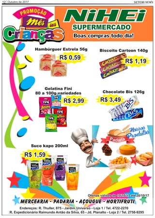 Outubro de 201712 SETEMI NEWS
Mercearia - Padaria - Açougue - Hortifruti
Endereços: R. Thuller, 875 - Jardim Universo - Loja 1 / Tel. 4722-2270
R. Expedicionário Raimundo Antão da Silva, 65 - Jd. Planalto - Loja 2 / Tel. 2758-9295
Ofertas válidas de 10/10/17 até 20/10/17
NiHEiSUPERMERCADO
Boas compras todo dia!
Hambúrguer Estrela 56g
R$ 0,59
Suco kapo 200ml
Biscoito Cartoon 140g
R$ 1,19
Gelatina Fini
80 a 100g variedades
R$ 2,99
Chocolate Bis 126g
R$ 3,49
P aa id ra
R$ 1,59
 