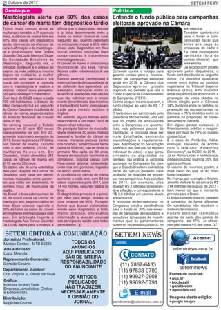 Outubro de 20172 SETEMI NEWS
SETEMI EDITORA & COMUNICAÇÃO
Jornalista Proﬁssional:
Marcos Dantas - MTB 55235
Arte e Revisão:
Luzia Miranda
Representante Comercial:
Geralda Cesário
Departamento Jurídico:
Dra. Virgínia M. Oliver da Silva
Gráﬁca:
Notícias do Alto Tietê
Empresa Jornalística, Gráﬁca
e Editora Ltda.
Distribuição:
Mogi das Cruzes
TODOS OS
ANÚNCIOS
AQUI PUBLICADOS
SÃO DE INTEIRA
RESPONSABILIDADE
DO ANUNCIANTE
SETEMI NEWS
OS ARTIGOS
PUBLICADOS
NÃO TRADUZEM
NECESSARIAMENTE
A OPINIÃO DO
JORNAL
(11) 2867-6433
(11) 97538-0790
(11) 99927-0908
(11) 99692-5791
atendimento@seteminews.com.br
E-mail
seteminews
seteminews.com.br
Acesse:
Fontes de notícias:
• agenciabrasil
• bbcbrasil
• usp.br
• gazeta.com
• google images
Imagens desta edição:
Entenda o fundo público para campanhas
eleitorais aprovado na Câmara
Política
Correndo contra o relógio para
garantir verbas para o ﬁnancia-
mento de campanhas eleitorais
ainda em 2018, a Câmara dos
Deputados aprovou projeto
originado no Senado que cria o
Fundo Especial de Financiamento
de Campanha (FEFC).
Estima-se que, no ano que vem, o
fundo chegue ao valor de R$ 1,7
bilhão.
O texto deve ser sancionado pelo
presidente Michel Temer, uma vez
que foi objeto de articulações
entre o Congresso e o governo.
Mas, nos próximos passos da
tramitação, a proposta deve ser
mais detalhada, ganhando
especiﬁcações e regulamenta-
ções. A aprovação foi por votação
simbólica (em que não há registro
individual de votos) - o que gerou
protestos de deputados no
plenário. Na prática, a proposta
aprovada no Congresso faz com
que o Estado brasileiro cubra boa
parte do vácuo deixado pela
proibição de doações de empre-
sas nas campanhas. Nas eleições
de 2014, por exemplo, elas
doaram R$ 3 bilhões (consideran-
do a inﬂação, o correspondente a
R$ 3,6 bilhões em valores atuais
aproximados).
A proposta recém-aprovada no
Congresso prevê a transferência
para o fundo de 30% das emen-
das de bancadas de deputados e
senadores (propostas de investi-
mentos que os parlamentares
fazem no orçamento público) - no
ano eleitoral.
Também contribuirá
para o fundo a com-
pensação ﬁscal que
antes era paga às
emissoras de rádio e
TV pela propaganda
partidária (fora do
período eleitoral) - que
será extinta.
De acordo com projeto
aprovado pelos deputados, o
fundo será distribuído da seguinte
forma: 2% divididos igualitaria-
mente entre todos os partidos
registrados no Tribunal Superior
Eleitoral (TSE); 49% divididos
entre os partidos de acordo com a
proporção de votos obtidos na
última eleição para a Câmara;
34% divididos entre os partidos na
proporção de representantes na
Câmara; e 15% divididos entre os
partidos na proporção de repre-
sentantes no Senado.
Em alguns países europeus, o
ﬁnanciamento público é respon-
sável por mais de 70% do custeio
dos partidos.
É o caso da Finlândia, Itália,
Portugal, Espanha, de acordo
com o relatório "Financing
Democracy", da OCDE, de 2016.
Já no Reino Unido e na Holanda,
dinheiro público ﬁnancia 35% dos
gastos políticos.
O volume de recursos, porém, é
mais baixo do que os do novo
fundo brasileiro.
Na França, por exemplo, o ﬁnanci-
amento eleitoral foi de cerca de R$
314 milhões na disputa de 2012 -
bem menor do que o montante
previsto para o Brasil.
O ﬁnanciamento francês também
é concedido de forma diferente.
Os candidatos não recebem o
dinheiro de antemão.
Podem solicitar reembolso
apenas de parte dos gastos de
campanha - até 47% - se obtive-
rem pelo menos 5% dos votos. S
aﬁrma que o diagnóstico precoce
é a linha determinante entre a
maior ou menor chance de cura.
Segundo ela, quando detectado
no início pode chegar a 95%.Além
disso, este diagnóstico em fase
inicial permite cirurgias mais
conservadoras e tratamentos
menos agressivos.
O câncer de mama é uma doença
multifatorial, ou seja, vários
fatores estão relacionados à sua
gênese.
Fatores externos (ambientais) e
internos (perda da capacidade de
se defender das agressões, por
exemplo) interagem entre si,
levando a alterações nas células
que vão culminar com o cresci-
mento desordenado das mesmas
e formação do tumor, com capaci-
dade para invadir tecidos e
órgãos.
No entanto, alguns fatores estão
relacionados a um maior risco de
desenvolver a doença.
Os principais fatores de risco são:
idade (maior de 50 anos), história
pessoal e familiar de câncer de
mama, menarca precoce (antes
dos 12 anos), a menopausa tardia
(após os 55 anos), não ter ﬁlhos ou
primeiro ﬁlho após os 30 anos,
terapia de reposição hormonal no
climatério, biópsia previa com
hiperplasia atípica, obesidade,
dieta rica em gorduras, ingestão
de álcool, entre outros.
A incidência do câncer de mama
aumenta a cada ano, com 58 mil
casos esperados para 2017, com
14 mil mortes, segundo dados do
Inca.
O diagnóstico precoce é o princi-
pal meio para atingir índices de
cura próximo de 95%. Portanto,
temos que buscar sistematica-
mente esse diagnóstico e trata-
mento precoce, oferecendo
informação e acesso universal
aos serviços de saúde para todas
as mulheres.
Tumor mais comum entre as
mulheres e também o 2º que mais
mata, o câncer de mama tem em
60% dos casos um diagnóstico
tardio, diminuindo as chances de
cura.Aaﬁrmação é da mastologis-
ta e ginecologista Ana Teresa
Gusmão De Lucia, Membro Titular
da Sociedade Brasileira de
Mastologia. Segundo ela, o
principal obstáculo é o acesso ao
exame na rede pública e mesmo
depois de realizá-lo, a mulher
percorre uma verdadeira via
crucis até conseguir a consulta
com o mastologista e realizar a
biópsia. Depois nova peregrina-
ção para conseguir o tratamento.
Com taxa de 65,23 casos a cada
100 mil habitantes, o Estado de
Mato Grosso do Sul é o segundo
do Centro-Oeste em incidência de
câncer de mama, segundo dados
do Instituto Nacional de Câncer
(Inca-2016).
No ranking nacional o Estado
aparece em 6° com 820 novos
casos previstos por ano. Em MS,
somente no primeiro semestre de
2017, foram registrados 37 óbitos
por câncer de mama. Durante
todo o ano anterior (2016), 86
m u l h e r e s f a l e c e r a m . E m
Dourados, foram atendidos 241
casos de câncer de mama em
2015, sendo 53 novos.
Os dados são de uma estatística
feita pelo Hospital do Câncer de
Dourados, com base nos atendi-
mentos realizados entre pacien-
tes que estão em tratamento. O
número inclui 34 municípios da
região.
No Brasil, o Inca estimou mais de
58 mil novos casos de câncer de
mama por ano, segundo dados do
Inca. Esse número equivale a
28% de todos os casos de câncer
em mulheres estimados para este
ano. Em entrevista recente a
mastologista Ana Teresa Gusmão
De Lucia, alerta para a doença e S
Destaque
Mastologista alerta que 60% dos casos
de câncer de mama têm diagnóstico tardio
 