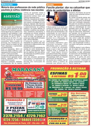 Outubro de 20176 SETEMI NEWS
Educação
Maioria dos professores da rede pública
paulista já sofreu violência nas escolas
Mais da metade dos professores
da rede pública estadual de São
Paulo (51%) já sofreram pessoal-
mente algum tipo de violência nas
escolas em que trabalham, o que
representa 104 mil proﬁssionais.
No período de 2013 a 2014, o
percentual era de 44%. É o que
revela pesquisa do Instituto
Locomotiva, feita a pedido do
Sindicato dos Professores do
Ensino Oﬁcial do Estado de São
Paulo (Apeoesp) e apresentada
na capital paulista.
Entre os estudantes, 802,5 mil
dizem ter sofrido violência, o que
representa 39% do total. Em 2013
e 2014, o índice era de 28%.
Os tipos de violência sofridos nas
escolas incluem agressão verbal,
bullying, agressão física, furto,
roubo e discriminação.
Segundo a pesquisa, realizada,
os professores são as maiores
vítimas de agressão verbal e
discriminação, enquanto os
estudantes sofrem mais com
bullying e agressão física.
Segundo o presidente do Instituto
Locomotiva, Renato Meirelles,
nem mesmo a divulgação de uma
pesquisa liderada pela Apeoesp
no ﬁnal de 2013 foi suﬁciente para
o desenvolvimento de políticas
públicas e de ações efetivas no
combate à violência nas escolas.
"Isso transforma educadores e
estudantes em vítimas, prejudica
o aprendizado, compromete o
futuro de toda uma geração de
jovens que estão sendo formados
hoje”, aﬁrmou Meirelles.
A pesquisa destaca que os
estudantes da periferia são mais
vulneráveis à violência dentro das
escolas estaduais.
Enquanto 27% dos estudantes de
escolas do centro declararam já
ter sofrido pessoalmente algum
tipo de violência, 42% dos alunos
de instituições da periferia passa-
ram por violência.
Uma das soluções apontadas
pelo estudo é o envolvimento da
comunidade no processo de
decisão das instituições de
ensino. S
Fascite plantar: dor no calcanhar que
afeta de sedentários a atletas
A fáscia plantar é um tecido que
começa no calcanhar e se esten-
de por toda a planta do pé. Esse
tecido serve de amortecedor e dá
sustentação ao arco plantar,
aquela "curva" na sola do pé que,
ao pisar, não toca no chão.
Quando há a inﬂamação da
fáscia, ela ocorre geralmente na
região do calcanhar.
O processo inﬂamatório gera
diferentes limitações, como
diﬁculdades para o caminhar,
para a prática de atividades
físicas e para o lazer em geral.
"Impacta muito a qualidade de
vida", disse Marco Antonio
Gonçalves Pontes Filho, reumato-
logista no Instituto de Ortopedia e
Traumatologia (IOT) do Hospital
das Clínicas, em São Paulo.
De acordo com o médico, não há
estudos sobre o número de
pessoas que sofrem com o
transtorno. No entanto, diz que há
cada vez mais pacientes buscan-
do tratamento.
As causas da fascite plantar são
várias e podem estar tanto no
sedentarismo quanto na atividade
física sem orientação adequada.
Ela pode ser causada por trauma
repentino, como o provocado pelo
início ou intensiﬁcação de uma
atividade física de alto impacto.
Mas também pelo desgaste ao
longo de vários anos, decorrente,
por exemplo, da má postura ao
caminhar ou da obesidade.
O uso de sapatos pouco confortá-
veis, como o salto alto, também
pode gerar tensão na fáscia e
desencadear o processo inﬂama-
tório, cuja recuperação é lenta e,
nos casos mais graves, demanda
cirurgia.
«A fascite plantar é uma inﬂama-
ção da origem da planta do pé,
principalmente por questões
traumáticas, ou seja, sobrecarga
de exercícios e de atividades que
geram impacto na região do
calcanhar. O ganho de peso
recente também contribui para
esse processo inﬂamatório
porque sobrecarrega a região da
fáscia", explica.
Saúde
S
 