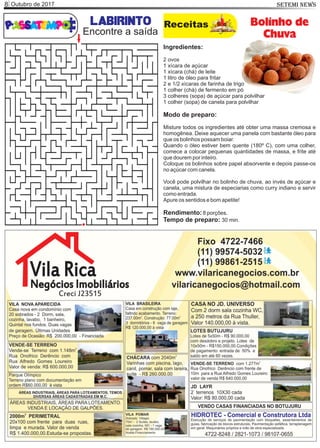 Outubro de 20178 SETEMI NEWS
labirinto Receitas Bolinho de
Chuva
Ingredientes:
2 ovos
1 xícara de açúcar
1 xícara (chá) de leite
1 litro de óleo para fritar
2 e 1/2 xícaras de farinha de trigo
1 colher (chá) de fermento em pó
3 colheres (sopa) de açúcar para polvilhar
1 colher (sopa) de canela para polvilhar
Modo de preparo:
Misture todos os ingredientes até obter uma massa cremosa e
homogênea. Deixe aquecer uma panela com bastante óleo para
que os bolinhos possam boiar.
Quando o óleo estiver bem quente (180º C), com uma colher,
comece a colocar pequenas quantidades de massa, e frite até
que dourem por inteiro.
Coloque os bolinhos sobre papel absorvente e depois passe-os
no açúcar com canela.
Você pode polvilhar no bolinho de chuva, ao invés de açúcar e
canela, uma mistura de especiarias como curry indiano e servir
como entrada.
Apure os sentidos e bom apetite!
Rendimento:8 porções.
Tempo de preparo: 30 min.
Encontre a saída
 