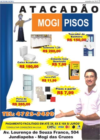 setembro de 2015 7SETEMI NEWS
Av. Lourenço de Souza Franco, 504
Jundiapeba - Mogi das Cruzes
MOGI PISOS
A T A C A D Ã O
*CONSULTAR CONDIÇÕES NA LOJA
PAGAMENTO FACILITADO EM ATÉ 3X, 6X E 10X S/ JUROS*
Cimento Cola
Quartzolit
R$ 7,99
Porta de
Alumínio
R$ 265,00
Toucador de
Banheiro
R$ 150,00
Pisos à partir
R$ 7,99
TEL: 4723-2420
Caixa Acoplada
R$ 180,00
Forro PVC
R$ 11,99
Gabinete 1,20
R$ 280,00
 