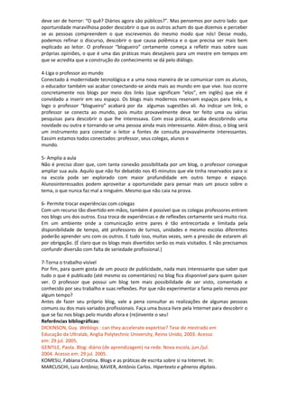 deve ser de horror: “O quê? Diários agora são públicos?”. Mas pensemos por outro lado: que
oportunidade maravilhosa poder descobrir o que os outros acham do que dizemos e perceber
se as pessoas compreendem o que escrevemos do mesmo modo que nós! Desse modo,
podemos refinar o discurso, descobrir o que causa polêmica e o que precisa ser mais bem
explicado ao leitor. O professor “blogueiro” certamente começa a refletir mais sobre suas
próprias opiniões, o que é uma das práticas mais desejáveis para um mestre em tempos em
que se acredita que a construção do conhecimento se dá pelo diálogo.
4-Liga o professor ao mundo
Conectado à modernidade tecnológica e a uma nova maneira de se comunicar com os alunos,
o educador também vai acabar conectando-se ainda mais ao mundo em que vive. Isso ocorre
concretamente nos blogs por meio dos links (que significam “elos”, em inglês) que ele é
convidado a inserir em seu espaço. Os blogs mais modernos reservam espaços para links, e
logo o professor “blogueiro” acabará por da algumas sugestões ali. Ao indicar um link, o
professor se conecta ao mundo, pois muito provavelmente deve ter feito uma ou várias
pesquisas para descobrir o que lhe interessava. Com essa prática, acaba descobrindo uma
novidade ou outra e tornando-se uma pessoa ainda mais interessante. Além disso, o blog será
um instrumento para conectar o leitor a fontes de consulta provavalmente interessantes.
Eassim estamos todos conectados: professor, seus colegas, alunos e
mundo.
5- Amplia a aula
Não é preciso dizer que, com tanta conexão possibilitada por um blog, o professor consegue
ampliar sua aula. Aquilo que não foi debatido nos 45 minutos que ele tinha reservados para si
na escola pode ser explorado com maior profundidade em outro tempo e espaço.
Alunosinteressados podem aproveitar a oportunidade para pensar mais um pouco sobre o
tema, o que nunca faz mal a ninguém. Mesmo que não caia na prova.
6- Permite trocar experiências com colegas
Com um recurso tão divertido em mãos, também é possível que os colegas professores entrem
nos blogs uns dos outros. Essa troca de experiências e de reflexões certamente será muito rica.
Em um ambiente onde a comunicação entre pares é tão entrecortada e limitada pela
disponibilidade de tempo, até professores de turnos, unidades e mesmo escolas diferentes
poderão aprender uns com os outros. E tudo isso, muitas vezes, sem a pressão de estarem ali
por obrigação. (É claro que os blogs mais divertidos serão os mais visitados. E não precisamos
confundir diversão com falta de seriedade profissional.)
7-Torna o trabalho visível
Por fim, para quem gosta de um pouco de publicidade, nada mais interessante que saber que
tudo o que é publicado (até mesmo os comentários) no blog fica disponível para quem quiser
ver. O professor que possui um blog tem mais possibilidade de ser visto, comentado e
conhecido por seu trabalho e suas reflexões. Por que não experimentar a fama pelo menos por
algum tempo?
Antes de fazer seu próprio blog, vale a pena consultar as realizações de algumas pessoas
comuns ou dos mais variados profissionais. Faça uma busca livre pela Internet para descobrir o
que se faz nos blogs pelo mundo afora e (re)invente o seu!
Referências bibliográficas:
DICKINSON, Guy. Weblogs : can they accelerate expertise? Tese de mestrado em
Educação da Ultralab, Anglia Polytechnic University, Reino Unido, 2003. Acesso
em: 29 jul. 2005.
GENTILE, Paola. Blog: diário (de aprendizagem) na rede. Nova escola, jun./jul.
2004. Acesso em: 29 jul. 2005.
KOMESU, Fabiana Cristina. Blogs e as práticas de escrita sobre si na Internet. In:
MARCUSCHI, Luiz Antônio; XAVIER, Antônio Carlos. Hipertexto e gêneros digitais.
 