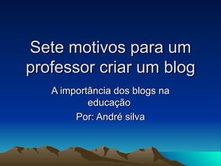 Sete motivos para um professor criar um blog A importância dos blogs na educação  Por: André silva 