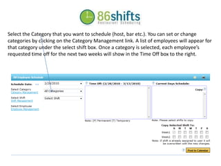 Select the Category that you want to schedule (host, bar etc.). You can set or change categories by clicking on the Category Management link. A list of employees will appear for that category under the select shift box. Once a category is selected, each employee’s requested time off for the next two weeks will show in the Time Off box to the right. 