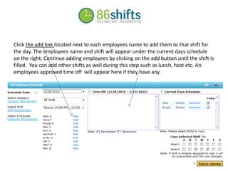 Click the add link located next to each employees name to add them to that shift for the day. The employees name and shift will appear under the current days schedule on the right. Continue adding employees by clicking on the add button until the shift is filled.  You can add other shifts as well during this step such as lunch, host etc. An employees approved time off  will appear here if they have any.