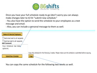 Once you have your full schedule ready to go (don’t worry you can always make changes later to it) hit “submit new schedule.” - You also have the option to send the schedule to your employees as a text message and email. - Also, you can include a personal message to them as well. You can copy the same schedule for the following two weeks as well. 