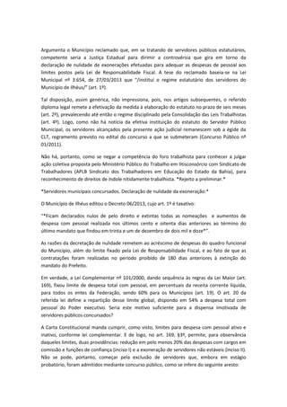 Argumenta o Município reclamado que, em se tratando de servidores públicos estatutários,
competente seria a Justiça Estadual para dirimir a controvérsia que gira em torno da
declaração de nulidade de exonerações efetuadas para adequar as despesas de pessoal aos
limites postos pela Lei de Responsabilidade Fiscal. A tese do reclamado baseia-se na Lei
Municipal nº 3.654, de 27/03/2013 que “/institui o regime estatutário dos servidores do
Município de Ilhéus/” (art. 1º).
Tal disposição, assim genérica, não impressiona, pois, nos artigos subsequentes, o referido
diploma legal remete a efetivação da medida à elaboração do estatuto no prazo de seis meses
(art. 2º), prevalecendo até então o regime disciplinado pela Consolidação das Leis Trabalhistas
(art. 4º). Logo, como não há notícia da efetiva instituição do estatuto do Servidor Público
Municipal, os servidores alcançados pela presente ação judicial remanescem sob a égide da
CLT, regramento previsto no edital do concurso a que se submeteram (Concurso Público nº
01/2011).
Não há, portanto, como se negar a competência do foro trabalhista para conhecer a julgar
ação coletiva proposta pelo Ministério Público do Trabalho em litisconsórcio com Sindicato de
Trabalhadores (APLB Sindicato dos Trabalhadores em Educação do Estado da Bahia), para
reconhecimento de direitos de índole nitidamente trabalhista. *Rejeito a preliminar.*
*Servidores municipais concursados. Declaração de nulidade da exoneração:*
O Município de Ilhéus editou o Decreto 06/2013, cujo art. 1º é taxativo:
“*Ficam declarados nulos de pelo direito e extintas todas as nomeações e aumentos de
despesa com pessoal realizada nos últimos cento e oitenta dias anteriores ao término do
último mandato que findou em trinta e um de dezembro de dois mil e doze*”.
As razões da decretação de nulidade remetem ao acréscimo de despesas do quadro funcional
do Município, além do limite fixado pela Lei de Responsabilidade Fiscal, e ao fato de que as
contratações foram realizadas no período proibido de 180 dias anteriores à extinção do
mandato do Prefeito.
Em verdade, a Lei Complementar nº 101/2000, dando sequência às regras da Lei Maior (art.
169), fixou limite de despesa total com pessoal, em percentuais da receita corrente líquida,
para todos os entes da Federação, sendo 60% para os Municípios (art. 19). O art. 20 da
referida lei define a repartição desse limite global, dispondo em 54% a despesa total com
pessoal do Poder executivo. Seria este motivo suficiente para a dispensa imotivada de
servidores públicos concursados?
A Carta Constitucional manda cumprir, como visto, limites para despesa com pessoal ativo e
inativo, conforme lei complementar. E de logo, no art. 169, §3º, permite, para observância
daqueles limites, duas providências: redução em pelo menos 20% das despesas com cargos em
comissão e funções de confiança (inciso I) e a exoneração de servidores não estáveis (inciso II).
Não se pode, portanto, começar pela exclusão de servidores que, embora em estágio
probatório, foram admitidos mediante concurso público, como se infere do seguinte aresto:

 