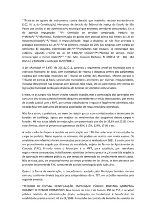 “*Trata-se de agravo de instrumento contra decisão que inadmitiu recurso extraordinário
(102, III, a, da Constituição) interposto de decisão do Tribunal de Justiça do Estado de São
Paulo que anulou o ato administrativo municipal que exonerou servidores concursados. Eis a
do acórdão impugnado: "*/*I Demissão de servidor concursado. Portaria do
Prefeito*/**/*Municipal. Fundamentação de gastos com pessoal acima dos limites da Lei de
Responsabilidade*/**/*Fiscal. II Impossibilidade. Ilegal a dispensa se não ficar provada a
gradação exonerativa da Lei:*/**/*a) primeiro, redução de 20% das despesas com cargos de
confiança; b) segundo, exoneração dos*/**/*servidores não estáveis; c) exoneração dos
estáveis, segundo critério da Lei nº 9.801/99 (menor*/**/*tempo de serviço, maior
remuneração e menor idade)*/*” *(Rel. Min. Joaquim Barbosa; AI 690153 SP - DJe -184
DIVULG 23/09/2011 publicado 26/09/2011).
A Lei Municipal nº 3.647, de 20/12/2012, aprovou o orçamento anual do Município para o
exercício financeiro de 2013, com estimativas de receita e despesas dentro dos parâmetros
exigidos por reiteradas inspeções do Tribunal de Contas dos Municípios. Mesmo porque o
Tribunal de Contas já havia sancionado mandatários anteriores por diversas irregularidades,
inclusive descontrole nas despesas com pessoal. Não havia, até ali, pelo menos em termos de
legislação municipal, razão para dispensa de dezenas de servidores concursados.
E mais, se os cargos não foram criados naquela ocasião, mas a contratação dos aprovados em
concurso deu-se para preenchimento daqueles preexistentes e então desocupados, por efeito
de acordo judicial com o MPT, por tantos trabalhadores irregular e ilegalmente admitidos, não
se pode falar em acréscimo de despesa autorizador de novas rescisões contratuais.
Não fora assim, a prefeitura, ao invés de reduzir gastos com comissionados e detentores de
funções de confiança, optou por majorar os vencimentos dos ocupantes desses cargos e
funções. Há nos autos tabela de majoração com percentuais que vão de 32,6% até 201%. Entre
esses limites, aliam-se percentuais generosos de 80%, 110%, 124%, 171% e etc.
A outra razão de dispensa residiria na contratação nos 180 dias anteriores à transmissão do
cargo de prefeito. Neste aspecto, os números não podem ser aceitos sem maior exame. Os
servidores em referência foram convocados para concurso realizado em 2011. E o concurso foi
um procedimento exigido por ditames de moralidade, objeto de Termo de Ajustamento de
Conduta (TAC), firmado entre o Município e o MPT, para substituir, por servidores
regularmente concursados, trabalhadores admitidos de forma precária, /a latere /da exigência
de aprovação em certame público ou por tempo de terminado ou simplesmente terceirizados.
Não se trata, pois, de descumprimento do tempo previsto em lei. Antes, se tem presente um
proceder decorrente de TAC, constante de acordo homologado pelo Judiciário.
Quanto à forma de exoneração, o procedimento adotado pelo Município também merece
censura, conforme diretriz traçada pela jurisprudência do e. TST, em acórdão resumido pela
seguinte ementa:
*RECURSO DE REVISTA. REINTEGRAÇÃO. EMPREGADO PÚBLICO. DISPENSA IMOTIVADA
DURANTE O ESTÁGIO PROBATÓRIO. Nos termos do item I da Súmula 390 do TST, o servidor
público celetista da administração direta, autárquica ou fundacional é beneficiário da
estabilidade prevista no art. 41 da CF/1988. A rescisão do contrato de trabalho de servidor da

 
