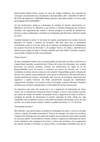 Administração Pública Direta, mesmo no curso do estágio probatório, não prescinde de
motivação e da observância do contraditório e da ampla defesa. (RR - 1115/2001-TST 007-1500.3 Data de Julgamento: 19/08/2009, Relatora Ministra: Rosa Maria Weber, 3ª Turma, Data
de Divulgação: DEJT 04/09/2009).*
Por tais fundamentos, impõe-se a declaração de nulidade do Decreto administrativo nº.
006/2013 e da Portaria nº. 002/2013, o que autoriza a imediata reintegração dos servidores
afastados, com pagamento dos salários e demais vantagens do período de afastamento.
Excluem-se dessa condenação os servidores já reintegrados pelo Município, conforme relação
nos autos.
O pedido deduzido na alínea “a” da inicial diz respeito ao balizamento da conduta futura do
Município em relação à dispensa de servidores. Não vejo como fixar os parâmetros
reivindicados, tendo em vista que várias são as hipóteses de desligamento de trabalhadores
dos quadros funcionais do Município. E, de qualquer forma, a lei obriga a observância do
devido processo legal em todas as decisões adotadas pelo Ente Público. Considero incabível,
nesse sentido, a fixação de multa como pleiteado.
*Danos morais:*
Os fatos investigados revelam que sucessivas gestões do Município de Ilhéus incorreram em
irregularidades apuradas anualmente pelo Tribunal de Contas dos Municípios, com sanções
pecuniárias aos diversos prefeitos, inclusive por inobservância de regras da Lei de
Responsabilidade Fiscal. Ao assumir a prefeitura em janeiro do corrente ano, o atual
mandatário municipal procurou esquivar-se de possíveis irregularidades quanto à despesa de
pessoal. Fê-lo, todavia, equivocadamente, como aqui já se demonstrou, não atentando para a
situação pretérita que ensejou a contratação, após concurso, de servidores, exatamente para
regularizar o quadro funcional, até então sensivelmente ocupado por trabalhadores
irregularmente admitidos. A um primeiro exame da situação, o próprio Município reintegrou
servidores que considerou indispensáveis à continuidade dos serviços educacionais.
Tal conjuntura, pelo visto, não enseja, por si só, o pagamento de indenização por danos
morais, não se vislumbrando violação do direito à imagem, à honra, à vida privada, causados
por sujeitos da relação de trabalho. De qualquer forma, o pagamento de todos os salários e
vantagens do período de afastamento já constitui reparação da lesão sofrida por cada
trabalhador, não se podendo cumular o ente público de pesadas indenizações a favor de cada
servidor, nem a título de dano coletivo. Indefiro os pedidos das alíneas “c” e “d” da inicial.
*Antecipação de tutela:*
Não obstante o que decidi quanto ao pedido de antecipação da tutela, o curso da instrução
autoriza a adoção da medida antecipatória. Trata-se do emprego e do salário de servidores
irregularmente afastados dos seus postos de trabalho, que conquistaram pelo mérito avaliado
em concurso público. Tal providência, inclusive, alicerça a negativa de indenização por danos
morais individuais, pois, assegurará, de pronto, o retorno dos servidores, com o pagamento
dos salários vencidos e vincendos. Eis porque defiro a antecipação pretendida, para que se

 