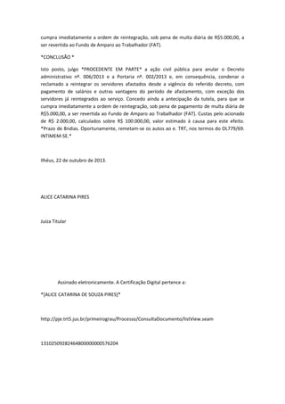 cumpra imediatamente a ordem de reintegração, sob pena de multa diária de R$5.000,00, a
ser revertida ao Fundo de Amparo ao Trabalhador (FAT).
*CONCLUSÃO *
Isto posto, julgo *PROCEDENTE EM PARTE* a ação civil pública para anular o Decreto
administrativo nº. 006/2013 e a Portaria nº. 002/2013 e, em consequência, condenar o
reclamado a reintegrar os servidores afastados desde a vigência do referido decreto, com
pagamento de salários e outras vantagens do período de afastamento, com exceção dos
servidores já reintegrados ao serviço. Concedo ainda a antecipação da tutela, para que se
cumpra imediatamente a ordem de reintegração, sob pena de pagamento de multa diária de
R$5.000,00, a ser revertida ao Fundo de Amparo ao Trabalhador (FAT). Custas pelo acionado
de R$ 2.000,00, calculados sobre R$ 100.000,00, valor estimado à causa para este efeito.
*Prazo de 8ndias. Oportunamente, remetam-se os autos ao e. TRT, nos termos do DL779/69.
INTIMEM-SE.*

Ilhéus, 22 de outubro de 2013.

ALICE CATARINA PIRES

Juíza Titular

Assinado eletronicamente. A Certificação Digital pertence a:
*[ALICE CATARINA DE SOUZA PIRES]*

http://pje.trt5.jus.br/primeirograu/Processo/ConsultaDocumento/listView.seam

13102509282464800000000576204

 