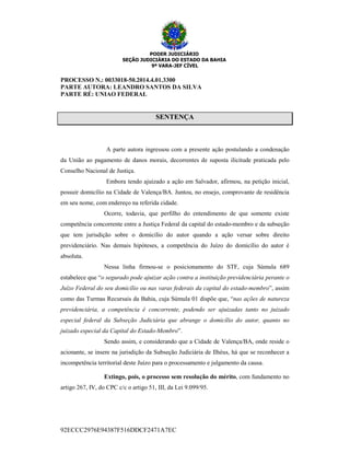 PODER JUDICIÁRIO
SEÇÃO JUDICIÁRIA DO ESTADO DA BAHIA
9ª VARA-JEF CÍVEL
92ECCC2976E94387F516DDCF2471A7EC
PROCESSO N.: 0033018-50.2014.4.01.3300
PARTE AUTORA: LEANDRO SANTOS DA SILVA
PARTE RÉ: UNIAO FEDERAL
SSEENNTTEENNÇÇAA
A parte autora ingressou com a presente ação postulando a condenação
da União ao pagamento de danos morais, decorrentes de suposta ilicitude praticada pelo
Conselho Nacional de Justiça.
Embora tendo ajuizado a ação em Salvador, afirmou, na petição inicial,
possuir domicílio na Cidade de Valença/BA. Juntou, no ensejo, comprovante de residência
em seu nome, com endereço na referida cidade.
Ocorre, todavia, que perfilho do entendimento de que somente existe
competência concorrente entre a Justiça Federal da capital do estado-membro e da subseção
que tem jurisdição sobre o domicílio do autor quando a ação versar sobre direito
previdenciário. Nas demais hipóteses, a competência do Juízo do domicílio do autor é
absoluta.
Nessa linha firmou-se o posicionamento do STF, cuja Súmula 689
estabelece que “o segurado pode ajuizar ação contra a instituição previdenciária perante o
Juízo Federal do seu domicílio ou nas varas federais da capital do estado-membro”, assim
como das Turmas Recursais da Bahia, cuja Súmula 01 dispõe que, “nas ações de natureza
previdenciária, a competência é concorrente, podendo ser ajuizadas tanto no juizado
especial federal da Subseção Judiciária que abrange o domicílio do autor, quanto no
juizado especial da Capital do Estado-Membro”.
Sendo assim, e considerando que a Cidade de Valença/BA, onde reside o
acionante, se insere na jurisdição da Subseção Judiciária de Ilhéus, há que se reconhecer a
incompetência territorial deste Juízo para o processamento e julgamento da causa.
Extingo, pois, o processo sem resolução do mérito, com fundamento no
artigo 267, IV, do CPC c/c o artigo 51, III, da Lei 9.099/95.
 