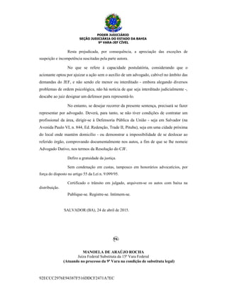 PODER JUDICIÁRIO
SEÇÃO JUDICIÁRIA DO ESTADO DA BAHIA
9ª VARA-JEF CÍVEL
92ECCC2976E94387F516DDCF2471A7EC
Resta prejudicada, por consequência, a apreciação das exceções de
suspeição e incompetência suscitadas pela parte autora.
No que se refere à capacidade postulatória, considerando que o
acionante optou por ajuizar a ação sem o auxílio de um advogado, cabível no âmbito das
demandas do JEF, e não sendo ele menor ou interditado - embora alegando diversos
problemas de ordem psicológica, não há notícia de que seja interditado judicialmente -,
descabe ao juiz designar um defensor para representá-lo.
No entanto, se desejar recorrer da presente sentença, precisará se fazer
representar por advogado. Deverá, para tanto, se não tiver condições de contratar um
profissional da área, dirigir-se à Defensoria Pública da União - seja em Salvador (na
Avenida Paulo VI, n. 844, Ed. Redenção, Trade II, Pituba), seja em uma cidade próxima
do local onde mantém domicílio - ou demonstrar a impossibilidade de se deslocar ao
referido órgão, comprovando documentalmente nos autos, a fim de que se lhe nomeie
Advogado Dativo, nos termos da Resolução do CJF.
Defiro a gratuidade da justiça.
Sem condenação em custas, tampouco em honorários advocatícios, por
força do disposto no artigo 55 da Lei n. 9.099/95.
Certificado o trânsito em julgado, arquivem-se os autos com baixa na
distribuição.
Publique-se. Registre-se. Intimem-se.
SALVADOR (BA), 24 de abril de 2015.
MANOELA DE ARAÚJO ROCHA
Juíza Federal Substituta da 15ª Vara Federal
(Atuando no processo da 9ª Vara na condição de substituta legal)
 