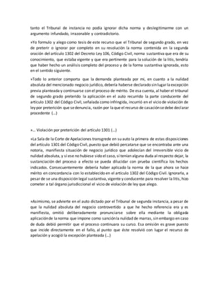 tanto el Tribunal de instancia no podía ignorar dicha norma y deslegitimarme con un
argumento infundado, irrazonable y contradictorio.
»Yo formulo y alego como tesis de este recurso que el Tribunal de segundo grado, en vez
de preterir o ignorar por completo en su resolución la norma contenida en la segunda
oración del artículo 1302 del Decreto Ley 106, Código Civil, norma sustantiva que era de su
conocimiento, que estaba vigente y que era pertinente para la solución de la litis, tendría
que haber hecho un análisis completo del proceso y de la forma sustantiva ignorada, esto
en el sentido siguiente.
»Todo lo anterior comporta que la demanda planteada por mi, en cuanto a la nulidad
absoluta del mencionado negocio jurídico, debería haberse declarado sin lugar laexcepción
previa planteada y continuarse con el proceso de mérito. De esa cuenta, al haber el tribunal
de segundo grado preterido la aplicación en el auto recurrido la parte conducente del
artículo 1302 del Código Civil, señalada como infringida, incurrió en el vicio de violación de
ley por preterición que sedenuncia, razón por laque el recurso de casaciónsedebe declarar
procedente (…)
»… Violación por preterición del artículo 1301 (…)
»La Sala de la Corte de Apelaciones transgrede en su auto la primera de estas disposiciones
del artículo 1301 del Código Civil, puesto que debió percatarse que se encontraba ante una
notoria, manifiesta situación de negocio jurídico que adolecían del irreversible vicio de
nulidad absoluta, y sí ese no hubiese sido el caso, sí tenían alguna duda al respecto dejar, la
sustanciación del proceso a efecto se pueda dilucidar con prueba científica los hechos
indicados. Consecuentemente debería haber aplicado la norma de la que ahora se hace
mérito en concordancia con lo establecido en el artículo 1302 del Código Civil. Ignorarla, a
pesar de se una disposición legal sustantiva, vigente y conducente para resolver la litis, hizo
cometer a tal órgano jurisdiccional el vicio de violación de ley que alego.
»Asimismo, se advierte en el auto dictado por el Tribunal de segunda instancia, a pesar de
que la nulidad absoluta del negocio controvertido a que he hecho referencia era y es
manifiesta, omitió deliberadamente pronunciarse sobre ella mediante la obligada
aplicaciónde lanorma que impone como sanciónla nulidad de marras, sin embargo en caso
de duda debió permitir que el proceso continuara su curso. Esa omisión es grave puesto
que incide directamente en el fallo, al punto que éste resolvió con lugar el recurso de
apelación y acogió la excepción planteada (…)
 