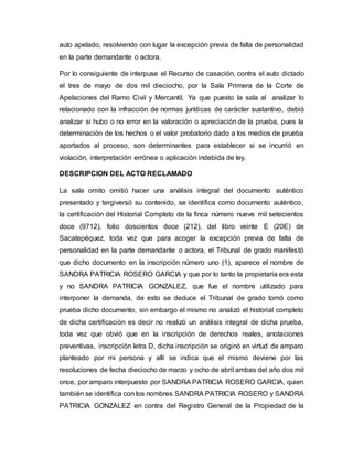 auto apelado, resolviendo con lugar la excepción previa de falta de personalidad
en la parte demandante o actora.
Por lo consiguiente de interpuse el Recurso de casación, contra el auto dictado
el tres de mayo de dos mil dieciocho, por la Sala Primera de la Corte de
Apelaciones del Ramo Civil y Mercantil. Ya que puesto la sala al analizar lo
relacionado con la infracción de normas jurídicas de carácter sustantivo, debió
analizar si hubo o no error en la valoración o apreciación de la prueba, pues la
determinación de los hechos o el valor probatorio dado a los medios de prueba
aportados al proceso, son determinantes para establecer si se incurrió en
violación, interpretación errónea o aplicación indebida de ley.
DESCRIPCION DEL ACTO RECLAMADO
La sala omito omitió hacer una análisis integral del documento auténtico
presentado y tergiversó su contenido, se identifica como documento auténtico,
la certificación del Historial Completo de la finca número nueve mil setecientos
doce (9712), folio doscientos doce (212), del libro veinte E (20E) de
Sacatepéquez, toda vez que para acoger la excepción previa de falta de
personalidad en la parte demandante o actora, el Tribunal de grado manifestó
que dicho documento en la inscripción número uno (1), aparece el nombre de
SANDRA PATRICIA ROSERO GARCIA y que por lo tanto la propietaria era esta
y no SANDRA PATRICIA GONZALEZ, que fue el nombre utilizado para
interponer la demanda, de esto se deduce el Tribunal de grado tomó como
prueba dicho documento, sin embargo el mismo no analizó el historial completo
de dicha certificación es decir no realizó un análisis integral de dicha prueba,
toda vez que obvió que en la inscripción de derechos reales, anotaciones
preventivas, inscripción letra D, dicha inscripción se originó en virtud de amparo
planteado por mi persona y allí se indica que el mismo deviene por las
resoluciones de fecha dieciocho de marzo y ocho de abril ambas del año dos mil
once, por amparo interpuesto por SANDRA PATRICIA ROSERO GARCIA, quien
también se identifica con los nombres SANDRA PATRICIA ROSERO y SANDRA
PATRICIA GONZALEZ en contra del Registro General de la Propiedad de la
 
