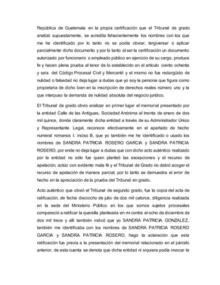 República de Guatemala en la propia certificación que el Tribunal de grado
analizó supuestamente, se acredita fehacientemente los nombres con los que
me he identificado por lo tanto no se podía obviar, tergiversar o aplicar
parcialmente dicho documento y por lo tanto al ser la certificación un documento
autorizado por funcionario o empleado público en ejercicio de su cargo, produce
fe y hacen plena prueba al tenor de lo establecido en el artículo ciento ochenta
y seis del Código Procesal Civil y Mercantil y el mismo no fue redargüido de
nulidad o falsedad no deja lugar a dudas que yo soy la persona que figura como
propietaria de dicho bien en la inscripción de derechos reales número uno y la
que interpuso la demanda de nulidad absoluta del negocio jurídico.
El Tribunal de grado obvio analizar en primer lugar el memorial presentado por
la entidad Calle de las Antiguas, Sociedad Anónima el treinta de enero de dos
mil quince, donde claramente dicha entidad a través de su Administrador Único
y Representante Legal, reconoce efectivamente en el apartado de hecho
numeral romanos I. inciso B, que yo también me he identificado o usado los
nombres de SANDRA PATRICIA ROSERO GARCIA y SANDRA PATRICIA
ROSERO, por ende no deja lugar a dudas que con dicho acto auténtico realizado
por la entidad no sólo fue quien planteó las excepciones y el recurso de
apelación, actúo con evidente mala fé y el Tribunal de Grado no debió acoger el
recurso de apelación de manera parcial, por lo tanto se demuestra el error de
hecho en la apreciación de la prueba del Tribunal en grado.
Acto auténtico que obvió el Tribunal de segundo grado, fue la copia del acta de
ratificación, de fecha dieciocho de julio de dos mil catorce, diligencia realizada
en la sede del Ministerio Público en los que somos sujetos procesales
compareció a ratificar la querella planteada en mi contra el ocho de diciembre de
dos mil trece y allí también indicó que yo SANDRA PATRICIA GONZALEZ,
también me identificaba con los nombres de SANDRA PATRICIA ROSERO
GARCIA y SANDRA PATRICIA ROSERO, hago la aclaración que esta
ratificación fue previa a la presentación del memorial relacionado en el párrafo
anterior, de esta cuenta se denota que dicha entidad ni siquiera podía invocar la
 
