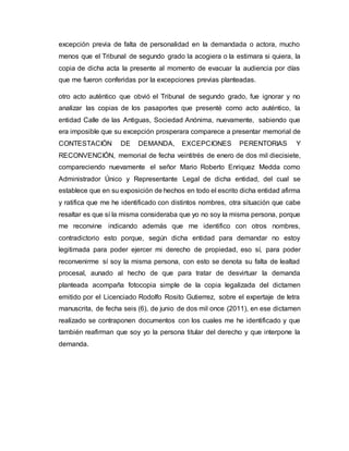excepción previa de falta de personalidad en la demandada o actora, mucho
menos que el Tribunal de segundo grado la acogiera o la estimara si quiera, la
copia de dicha acta la presente al momento de evacuar la audiencia por días
que me fueron conferidas por la excepciones previas planteadas.
otro acto auténtico que obvió el Tribunal de segundo grado, fue ignorar y no
analizar las copias de los pasaportes que presenté como acto auténtico, la
entidad Calle de las Antiguas, Sociedad Anónima, nuevamente, sabiendo que
era imposible que su excepción prosperara comparece a presentar memorial de
CONTESTACIÓN DE DEMANDA, EXCEPCIONES PERENTORIAS Y
RECONVENCIÓN, memorial de fecha veintitrés de enero de dos mil diecisiete,
compareciendo nuevamente el señor Mario Roberto Enriquez Medda como
Administrador Único y Representante Legal de dicha entidad, del cual se
establece que en su exposición de hechos en todo el escrito dicha entidad afirma
y ratifica que me he identificado con distintos nombres, otra situación que cabe
resaltar es que sí la misma consideraba que yo no soy la misma persona, porque
me reconvine indicando además que me identifico con otros nombres,
contradictorio esto porque, según dicha entidad para demandar no estoy
legitimada para poder ejercer mi derecho de propiedad, eso sí, para poder
reconvenirme sí soy la misma persona, con esto se denota su falta de lealtad
procesal, aunado al hecho de que para tratar de desvirtuar la demanda
planteada acompaña fotocopia simple de la copia legalizada del dictamen
emitido por el Licenciado Rodolfo Rosito Gutierrez, sobre el expertaje de letra
manuscrita, de fecha seis (6), de junio de dos mil once (2011), en ese dictamen
realizado se contraponen documentos con los cuales me he identificado y que
también reafirman que soy yo la persona titular del derecho y que interpone la
demanda.
 