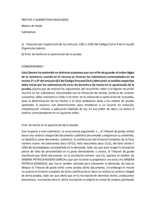 MOTIVO Y SUBMOTIVOS INVOCADOS
Motivo de fondo
Submotivos
a) Violación por inaplicación de los artículos 1301 y 1302 del Código Civil y 4 de la Ley del
Organismo Judicial.
b) Error de hecho en la apreciación de la prueba.
CONSIDERANDO I
Esta Cámara ha sostenido en distintas ocasiones que con el fin de guardar el orden lógico
de la sentencia, cuando en el recurso se invocan los submotivos contemplados en los
incisos 1º y 2º del artículo 621 del Código Procesal Civil y Mercantil, el análisis respectivo
debe iniciar por los submotivos de error de derecho o de hecho en la apreciación de la
prueba, puesto que de analizar los argumentos del recurrente sobre si el órgano recurrido
incurrió en los submotivos relacionados con la infracción de normas jurídicas de carácter
sustantivo, debe analizarse si hubo o no error en la valoración o apreciación de la prueba,
pues la determinación de los hechos o el valor probatorio dado a los medios de prueba
aportados al proceso, son determinantes para establecer si se incurrió en violación,
interpretación errónea o aplicación indebida de ley. En ese orden de ideas, se realiza el
análisis correspondiente en el siguiente orden.
Error de hecho en la apreciación de la prueba
Con respecto a este submotivo, la casacionista argumentó: «… el Tribunal de grado omitió
hacer una análisis integral del documento auténtico presentado y tergiversó su contenido,
se identifica como documento auténtico, la certificación del Historial Completo de la finca
número nueve mil setecientos doce (9712), folio doscientos doce (212), del libro veinte E
(20E) de Sacatepéquez acompañada en la demanda, toda vez que para acoger la excepción
previa de falta de personalidad en la parte demandante o actora, el Tribunal de grado
manifestó que dicho documento en la inscripción número uno (1), aparece el nombre de
SANDRA PATRICIA ROSERO GARCIA y que por lo tanto la propietaria era esta y no SANDRA
PATRICIA GONZALEZ, que fue el nombre utilizado para interponer la demanda, de esto se
deduce el Tribunal de grado tomó como prueba dicho documento, sin embargo el mismo
no analizó el historial completo de dicha certificación es decir no realizó un análisis integral
de dicha prueba, toda vez que obvió que en la inscripción de derechos reales, anotaciones
preventivas, inscripción letra D, dicha inscripción se originó en virtud de amparo planteado
 