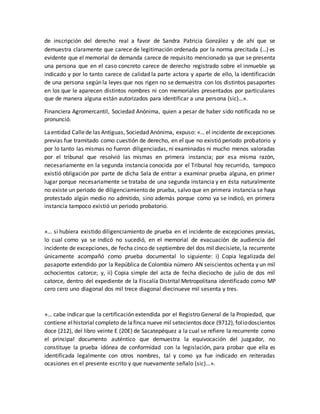 de inscripción del derecho real a favor de Sandra Patricia González y de ahí que se
demuestra claramente que carece de legitimación ordenada por la norma precitada (…) es
evidente que el memorial de demanda carece de requisito mencionado ya que se presenta
una persona que en el caso concreto carece de derecho registrado sobre el inmueble ya
indicado y por lo tanto carece de calidad la parte actora y aparte de ello, la identificación
de una persona según la leyes que nos rigen no se demuestra con los distintos pasaportes
en los que le aparecen distintos nombres ni con memoriales presentados por particulares
que de manera alguna están autorizados para identificar a una persona (sic)…».
Financiera Agromercantil, Sociedad Anónima, quien a pesar de haber sido notificada no se
pronunció.
Laentidad Callede las Antiguas, Sociedad Anónima, expuso: «… el incidente de excepciones
previas fue tramitado como cuestión de derecho, en el que no existió periodo probatorio y
por lo tanto las mismas no fueron diligenciadas, ni examinadas ni mucho menos valoradas
por el tribunal que resolvió las mismas en primera instancia; por esa misma razón,
necesariamente en la segunda instancia conocida por el Tribunal hoy recurrido, tampoco
existió obligación por parte de dicha Sala de entrar a examinar prueba alguna, en primer
lugar porque necesariamente se trataba de una segunda instancia y en ésta naturalmente
no existe un periodo de diligenciamiento de prueba, salvo que en primera instancia se haya
protestado algún medio no admitido, sino además porque como ya se indicó, en primera
instancia tampoco existió un periodo probatorio.
»… si hubiera existido diligenciamiento de prueba en el incidente de excepciones previas,
lo cual como ya se indicó no sucedió, en el memorial de evacuación de audiencia del
incidente de excepciones, de fecha cinco de septiembre del dos mil diecisiete, la recurrente
únicamente acompañó como prueba documental lo siguiente: i) Copia legalizada del
pasaporte extendido por la República de Colombia número AN seiscientos ochenta y un mil
ochocientos catorce; y, ii) Copia simple del acta de fecha dieciocho de julio de dos mil
catorce, dentro del expediente de la Fiscalía Distrital Metropolitana identificado como MP
cero cero uno diagonal dos mil trece diagonal diecinueve mil sesenta y tres.
»… cabe indicar que la certificación extendida por el Registro General de la Propiedad, que
contiene elhistorial completo de lafinca nueve mil setecientos doce (9712), foliodoscientos
doce (212), del libro veinte E (20E) de Sacatepéquez a la cual se refiere la recurrente como
el principal documento auténtico que demuestra la equivocación del juzgador, no
constituye la prueba idónea de conformidad con la legislación, para probar que ella es
identificada legalmente con otros nombres, tal y como ya fue indicado en reiteradas
ocasiones en el presente escrito y que nuevamente señalo (sic)...».
 