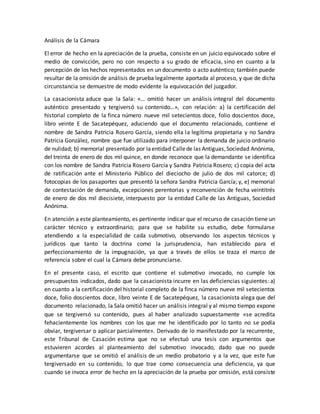 Análisis de la Cámara
El error de hecho en la apreciación de la prueba, consiste en un juicio equivocado sobre el
medio de convicción, pero no con respecto a su grado de eficacia, sino en cuanto a la
percepción de los hechos representados en un documento o acto auténtico; también puede
resultar de la omisión de análisis de prueba legalmente aportada al proceso, y que de dicha
circunstancia se demuestre de modo evidente la equivocación del juzgador.
La casacionista aduce que la Sala: «… omitió hacer un análisis integral del documento
auténtico presentado y tergiversó su contenido…», con relación: a) la certificación del
historial completo de la finca número nueve mil setecientos doce, folio doscientos doce,
libro veinte E de Sacatepéquez, aduciendo que el documento relacionado, contiene el
nombre de Sandra Patricia Rosero García, siendo ella la legítima propietaria y no Sandra
Patricia González, nombre que fue utilizado para interponer la demanda de juicio ordinario
de nulidad; b) memorial presentado por laentidad Callede las Antiguas,Sociedad Anónima,
del treinta de enero de dos mil quince, en donde reconoce que la demandante se identifica
con los nombre de Sandra Patricia Rosero García y Sandra Patricia Rosero; c) copia del acta
de ratificación ante el Ministerio Público del dieciocho de julio de dos mil catorce; d)
fotocopias de los pasaportes que presentó la señora Sandra Patricia García; y, e) memorial
de contestación de demanda, excepciones perentorias y reconvención de fecha veintitrés
de enero de dos mil diecisiete, interpuesto por la entidad Calle de las Antiguas, Sociedad
Anónima.
En atención a este planteamiento, es pertinente indicar que el recurso de casación tiene un
carácter técnico y extraordinario; para que se habilite su estudio, debe formularse
atendiendo a la especialidad de cada submotivo, observando los aspectos técnicos y
jurídicos que tanto la doctrina como la jurisprudencia, han establecido para el
perfeccionamiento de la impugnación, ya que a través de ellos se traza el marco de
referencia sobre el cual la Cámara debe pronunciarse.
En el presente caso, el escrito que contiene el submotivo invocado, no cumple los
presupuestos indicados, dado que la casacionista incurre en las deficiencias siguientes: a)
en cuanto a la certificación del historial completo de la finca número nueve mil setecientos
doce, folio doscientos doce, libro veinte E de Sacatepéquez, la casacionista alega que del
documento relacionado, la Sala omitió hacer un análisis integral y al mismo tiempo expone
que se tergiversó su contenido, pues al haber analizado supuestamente «se acredita
fehacientemente los nombres con los que me he identificado por lo tanto no se podía
obviar, tergiversar o aplicar parcialmente». Derivado de lo manifestado por la recurrente,
este Tribunal de Casación estima que no se efectuó una tesis con argumentos que
estuvieren acordes al planteamiento del submotivo invocado, dado que no puede
argumentarse que se omitió el análisis de un medio probatorio y a la vez, que este fue
tergiversado en su contenido, lo que trae como consecuencia una deficiencia, ya que
cuando se invoca error de hecho en la apreciación de la prueba por omisión, está consiste
 
