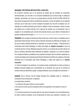 SEGUNDO: PRETENSION IMPUGNATORIA- AGRAVIOS: 
No encuentra conforme que en la sentencia se señale que los contratos se encuentren 
desnaturalizados, por otro lado no se encuentra establecido que la actora tenga la calidad de 
trabajado permanente, por lo que no se puede aplicar el artículo 78 del D.S. NRO. 003-97-TR. 
Que existe incongruencia entre los fundamentos expuestos y el tipo de despido que se pretende 
connotar, que en este caso no sería el despido incausado sino más bien el despido nulo, sin 
embargo en la sentencia declara que el tipo de despido ha sido el incausado, cuando la causa 
del despido era la simple extinción de la vigencia del contrato con la demandante. Que el 
Juzgado no es competente para conocer del presente proceso, pues debió de interponerse el 
proceso constitucional de amparo.------------------------------------------------------------------------------------ 
TERCERO: Que revisada la demanda de fojas ciento seis a ciento catorce, se establece que la 
demandante Heydi Aracely Ventura Ascona interpone demanda de calificación de despido, a fin 
de que se ordene mediante sentencia su reposición en el centro de trabajo – Almacenera de la 
Universidad José Carlos Mariátegui. Al haber sido objeto de despido incausado el cinco de 
noviembre del dos mil doce. Mediante resolución número uno, de fecha diez de enero del dos mil 
doce, se admite la demanda sobre calificación de despido y reposición a su centro de labores. 
En la Audiencia Pública se establece como pretensión principal “Que se ordene la reposición en 
el centro de trabajo como almacenera del Almacén General de la Oficina de Logística y Servicios 
Generales de la Universidad José Carlos Mariátegui, al haber sido objeto de un despido 
incausado” 
3.1. Que sin embargo en la sentencia, no se aprecia ningún considerando en el que se analice el 
despido incausado alegado por la demandante en su demanda, sino que por el contrario de 
manera errónea se desarrolla y acoge un despido arbitrario, que no es objeto de la demanda.----- 
CUARTO: Que el Artículo 122 del Código Procesal Civil, establece sobre el Contenido y 
suscripción de las resoluciones, lo siguiente: 
Las resoluciones contienen: 
1. La indicación del lugar y fecha en que se expiden; 
2. El número de orden que les corresponde dentro del expediente o del cuaderno en que se 
expiden; 
3. La mención sucesiva de los puntos sobre los que versa la resolución con las consideraciones, 
en orden numérico correlativo, de los fundamentos de hecho que sustentan la decisión, y los 
2 
 