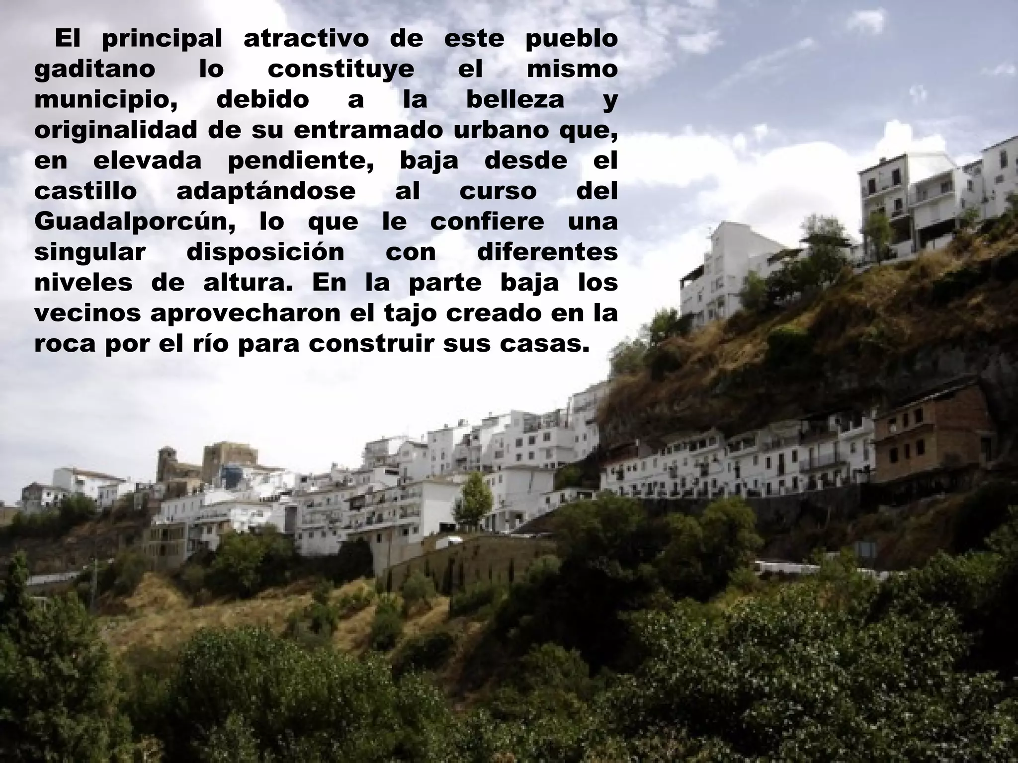 El principal atractivo de este pueblo gaditano lo constituye el mismo municipio, debido a la belleza y originalidad de su entramado urbano que, en elevada pendiente, baja desde el castillo adaptándose al curso del Guadalporcún, lo que le confiere una singular disposición con diferentes niveles de altura. En la parte baja los vecinos aprovecharon el tajo creado en la roca por el río para construir sus casas.