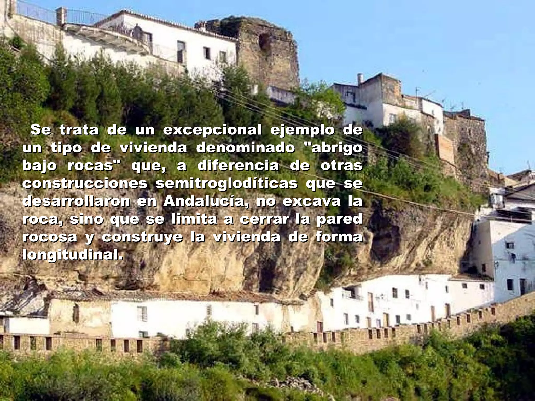 Se trata de un excepcional ejemplo de un tipo de vivienda denominado "abrigo bajo rocas" que, a diferencia de otras construcciones semitroglodíticas que se desarrollaron en Andalucía, no excava la roca, sino que se limita a cerrar la pared rocosa y construye la vivienda de forma longitudinal.