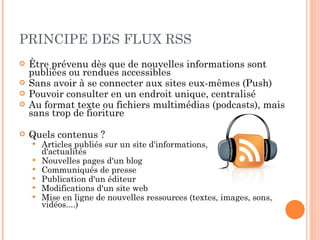 PRINCIPE DES FLUX RSS Être prévenu dès que de nouvelles informations sont publiées ou rendues accessibles Sans avoir à se connecter aux sites eux-mêmes (Push) Pouvoir consulter en un endroit unique, centralisé Au format texte ou fichiers multimédias (podcasts), mais sans trop de fioriture Quels contenus ? Articles publiés sur un site d'informations,  d'actualités Nouvelles pages d'un blog Communiqués de presse  Publication d'un éditeur Modifications d'un site web  Mise en ligne de nouvelles ressources (textes, images, sons, vidéos....) 